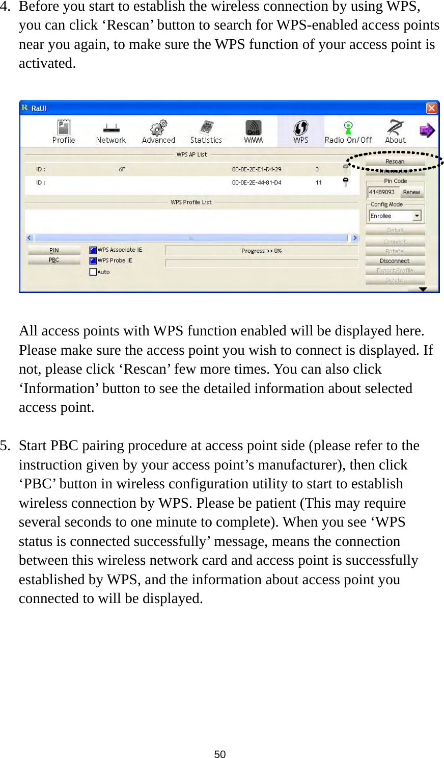  50 4. Before you start to establish the wireless connection by using WPS, you can click ‘Rescan’ button to search for WPS-enabled access points near you again, to make sure the WPS function of your access point is activated.    All access points with WPS function enabled will be displayed here. Please make sure the access point you wish to connect is displayed. If not, please click ‘Rescan’ few more times. You can also click ‘Information’ button to see the detailed information about selected access point.  5. Start PBC pairing procedure at access point side (please refer to the instruction given by your access point’s manufacturer), then click ‘PBC’ button in wireless configuration utility to start to establish wireless connection by WPS. Please be patient (This may require several seconds to one minute to complete). When you see ‘WPS status is connected successfully’ message, means the connection between this wireless network card and access point is successfully established by WPS, and the information about access point you connected to will be displayed.       
