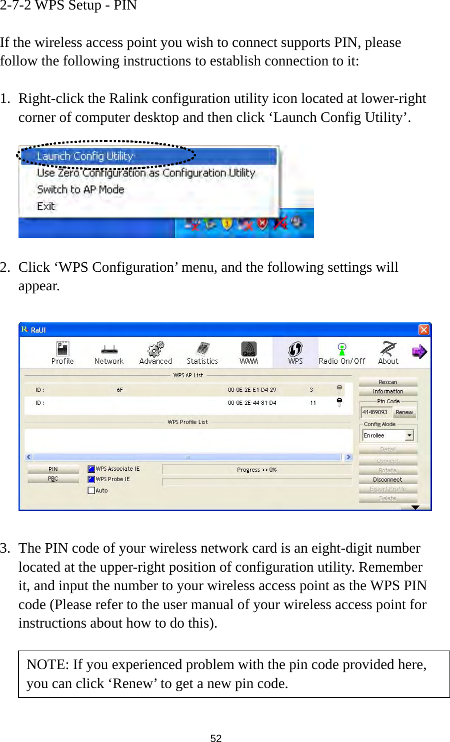  52 2-7-2 WPS Setup - PIN  If the wireless access point you wish to connect supports PIN, please follow the following instructions to establish connection to it:  1. Right-click the Ralink configuration utility icon located at lower-right corner of computer desktop and then click ‘Launch Config Utility’.    2. Click ‘WPS Configuration’ menu, and the following settings will appear.    3. The PIN code of your wireless network card is an eight-digit number located at the upper-right position of configuration utility. Remember it, and input the number to your wireless access point as the WPS PIN code (Please refer to the user manual of your wireless access point for instructions about how to do this).     NOTE: If you experienced problem with the pin code provided here, you can click ‘Renew’ to get a new pin code. 