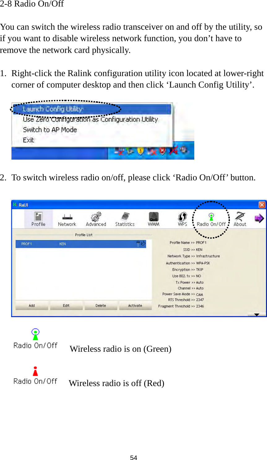  54 2-8 Radio On/Off  You can switch the wireless radio transceiver on and off by the utility, so if you want to disable wireless network function, you don’t have to remove the network card physically.  1. Right-click the Ralink configuration utility icon located at lower-right corner of computer desktop and then click ‘Launch Config Utility’.    2. To switch wireless radio on/off, please click ‘Radio On/Off’ button.       Wireless radio is on (Green)     Wireless radio is off (Red) 
