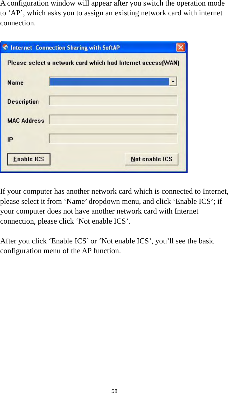  58 A configuration window will appear after you switch the operation mode to ‘AP’, which asks you to assign an existing network card with internet connection.    If your computer has another network card which is connected to Internet, please select it from ‘Name’ dropdown menu, and click ‘Enable ICS’; if your computer does not have another network card with Internet connection, please click ‘Not enable ICS’.      After you click ‘Enable ICS’ or ‘Not enable ICS’, you’ll see the basic configuration menu of the AP function.  