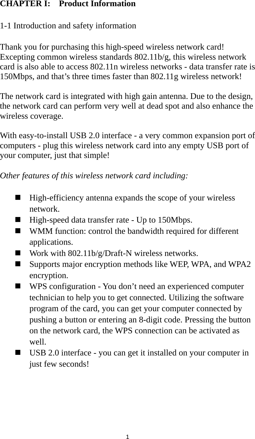  1 CHAPTER I:    Product Information  1-1 Introduction and safety information  Thank you for purchasing this high-speed wireless network card! Excepting common wireless standards 802.11b/g, this wireless network card is also able to access 802.11n wireless networks - data transfer rate is 150Mbps, and that’s three times faster than 802.11g wireless network!    The network card is integrated with high gain antenna. Due to the design, the network card can perform very well at dead spot and also enhance the wireless coverage.  With easy-to-install USB 2.0 interface - a very common expansion port of computers - plug this wireless network card into any empty USB port of your computer, just that simple!  Other features of this wireless network card including:   High-efficiency antenna expands the scope of your wireless network.  High-speed data transfer rate - Up to 150Mbps.  WMM function: control the bandwidth required for different applications.  Work with 802.11b/g/Draft-N wireless networks.  Supports major encryption methods like WEP, WPA, and WPA2 encryption.  WPS configuration - You don’t need an experienced computer technician to help you to get connected. Utilizing the software program of the card, you can get your computer connected by pushing a button or entering an 8-digit code. Pressing the button on the network card, the WPS connection can be activated as well.  USB 2.0 interface - you can get it installed on your computer in just few seconds! 