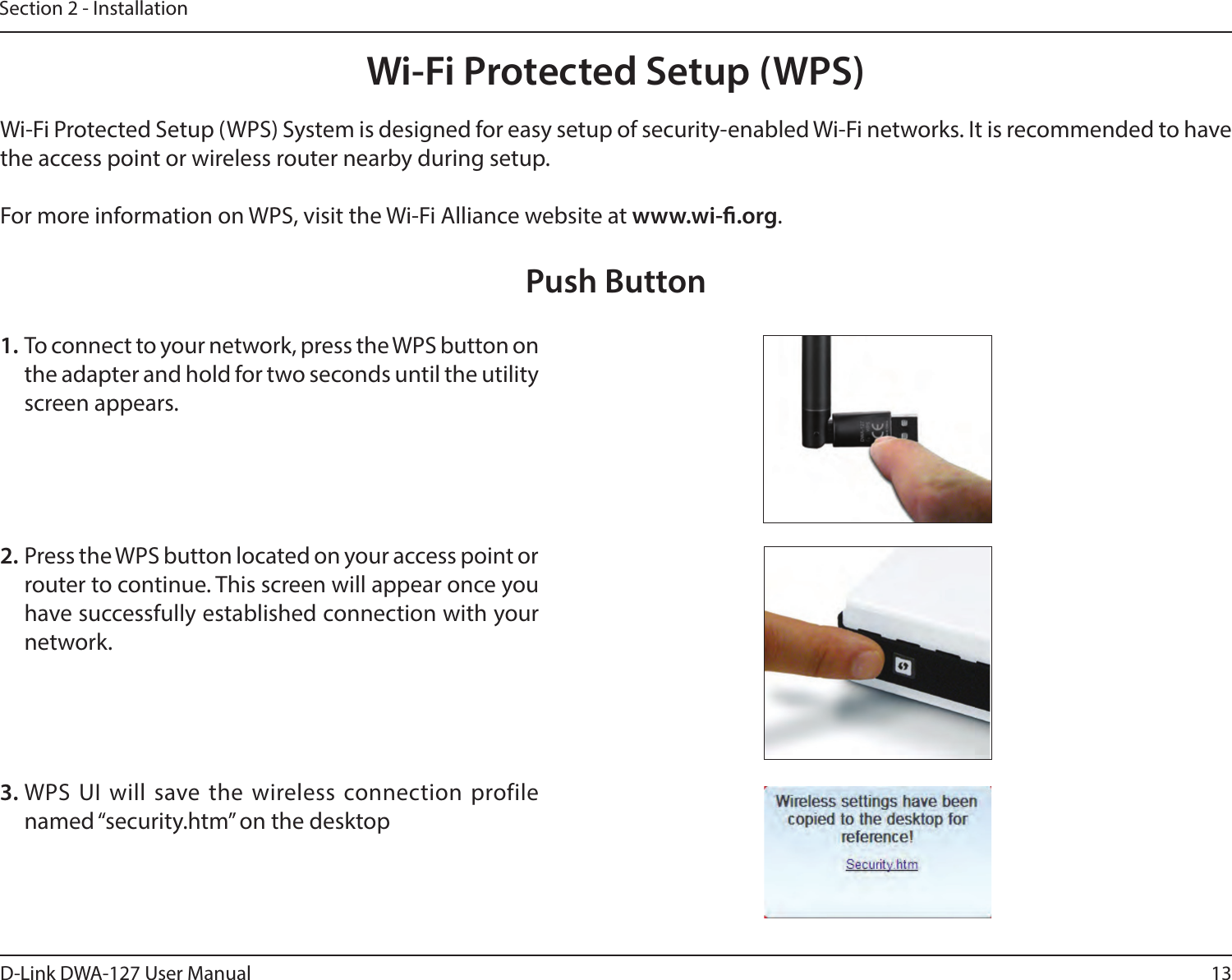 13D-Link DWA-127 User ManualSection 2 - InstallationWi-Fi Protected Setup (WPS)Wi-Fi Protected Setup (WPS) System is designed for easy setup of security-enabled Wi-Fi networks. It is recommended to have the access point or wireless router nearby during setup. For more information on WPS, visit the Wi-Fi Alliance website at www.wi-.org.1. To connect to your network, press the WPS button on the adapter and hold for two seconds until the utility screen appears.2. Press the WPS button located on your access point or router to continue. This screen will appear once you have successfully established connection with your network. Push Button3. WPS UI will save the wireless connection profile named “security.htm” on the desktop