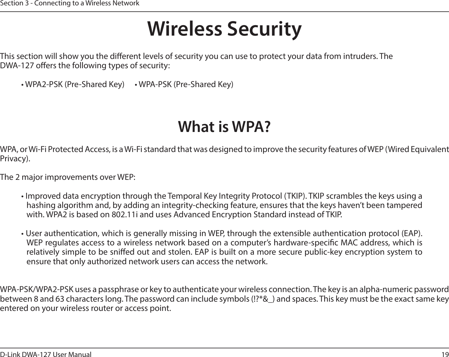 19D-Link DWA-127 User ManualSection 3 - Connecting to a Wireless NetworkWireless SecurityThis section will show you the dierent levels of security you can use to protect your data from intruders. The DWA-127 oers the following types of security:• WPA2-PSK (Pre-Shared Key)   • WPA-PSK (Pre-Shared Key)What is WPA?WPA, or Wi-Fi Protected Access, is a Wi-Fi standard that was designed to improve the security features of WEP (Wired Equivalent Privacy). The 2 major improvements over WEP: • Improved data encryption through the Temporal Key Integrity Protocol (TKIP). TKIP scrambles the keys using a hashing algorithm and, by adding an integrity-checking feature, ensures that the keys haven’t been tampered with. WPA2 is based on 802.11i and uses Advanced Encryption Standard instead of TKIP.• User authentication, which is generally missing in WEP, through the extensible authentication protocol (EAP). WEP regulates access to a wireless network based on a computer’s hardware-specic MAC address, which is relatively simple to be snied out and stolen. EAP is built on a more secure public-key encryption system to ensure that only authorized network users can access the network.WPA-PSK/WPA2-PSK uses a passphrase or key to authenticate your wireless connection. The key is an alpha-numeric password between 8 and 63 characters long. The password can include symbols (!?*&amp;_) and spaces. This key must be the exact same key entered on your wireless router or access point.