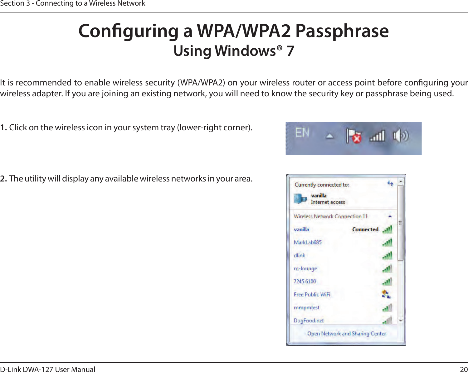 20D-Link DWA-127 User ManualSection 3 - Connecting to a Wireless NetworkConguring a WPA/WPA2 PassphraseUsing Windows® 7It is recommended to enable wireless security (WPA/WPA2) on your wireless router or access point before conguring your wireless adapter. If you are joining an existing network, you will need to know the security key or passphrase being used.2. The utility will display any available wireless networks in your area.1. Click on the wireless icon in your system tray (lower-right corner).