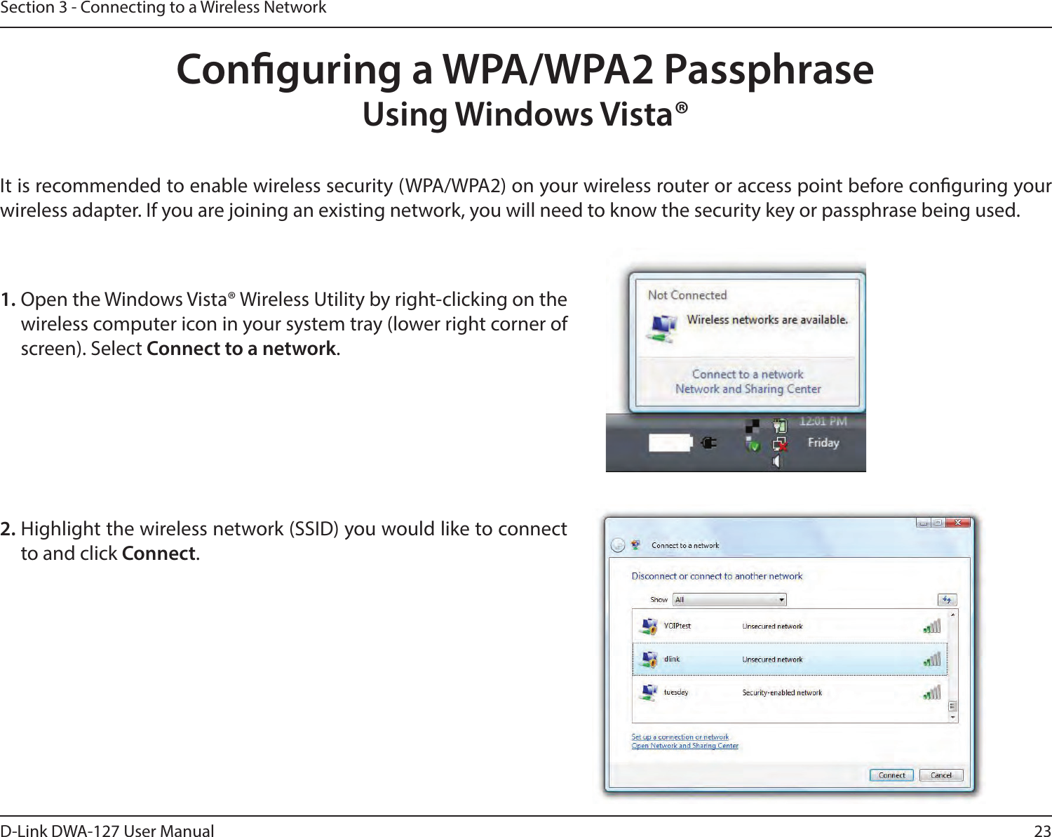 23D-Link DWA-127 User ManualSection 3 - Connecting to a Wireless NetworkConguring a WPA/WPA2 PassphraseUsing Windows Vista® It is recommended to enable wireless security (WPA/WPA2) on your wireless router or access point before conguring your wireless adapter. If you are joining an existing network, you will need to know the security key or passphrase being used.2. Highlight the wireless network (SSID) you would like to connect to and click Connect.1. Open the Windows Vista® Wireless Utility by right-clicking on the wireless computer icon in your system tray (lower right corner of screen). Select Connect to a network. 