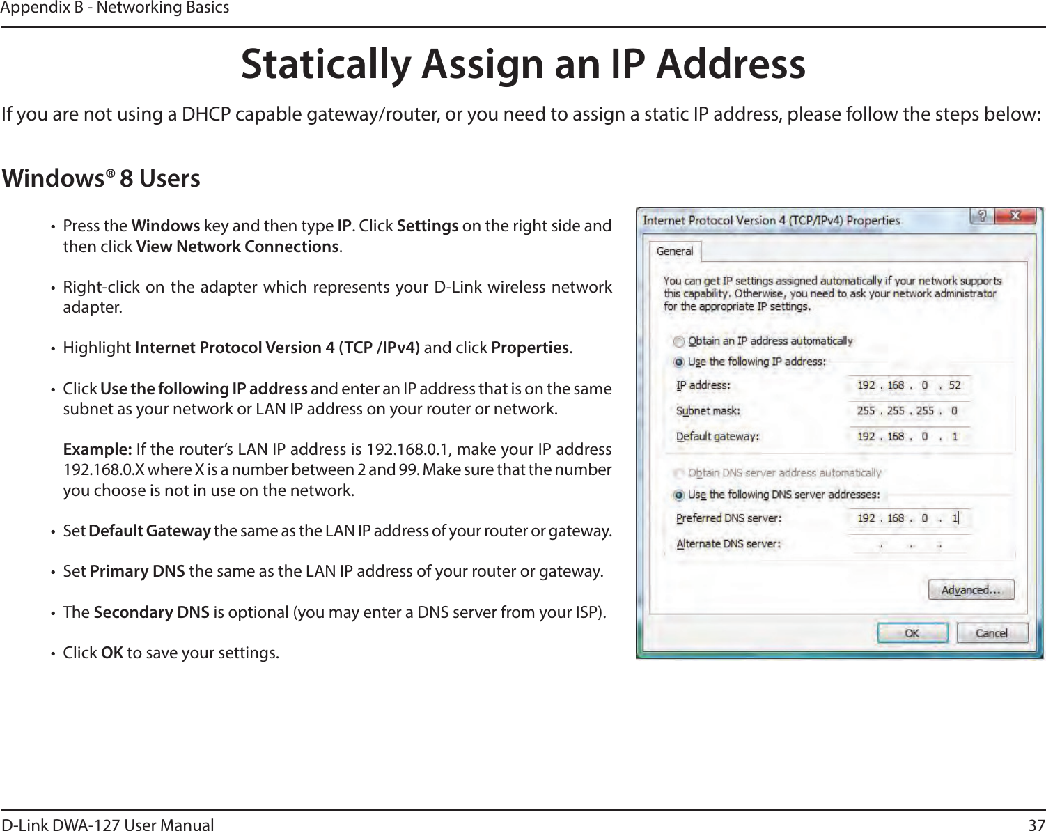 37D-Link DWA-127 User ManualAppendix B - Networking BasicsStatically Assign an IP AddressIf you are not using a DHCP capable gateway/router, or you need to assign a static IP address, please follow the steps below:Windows® 8 Users•  Press the Windows key and then type IP. Click Settings on the right side and then click View Network Connections. • Right-click on the adapter which represents your D-Link wireless network adapter.• Highlight Internet Protocol Version 4 (TCP /IPv4) and click Properties.• Click Use the following IP address and enter an IP address that is on the same subnet as your network or LAN IP address on your router or network. Example: If the router’s LAN IP address is 192.168.0.1, make your IP address 192.168.0.X where X is a number between 2 and 99. Make sure that the number you choose is not in use on the network. • Set Default Gateway the same as the LAN IP address of your router or gateway.• Set Primary DNS the same as the LAN IP address of your router or gateway. • The Secondary DNS is optional (you may enter a DNS server from your ISP).• Click OK to save your settings.