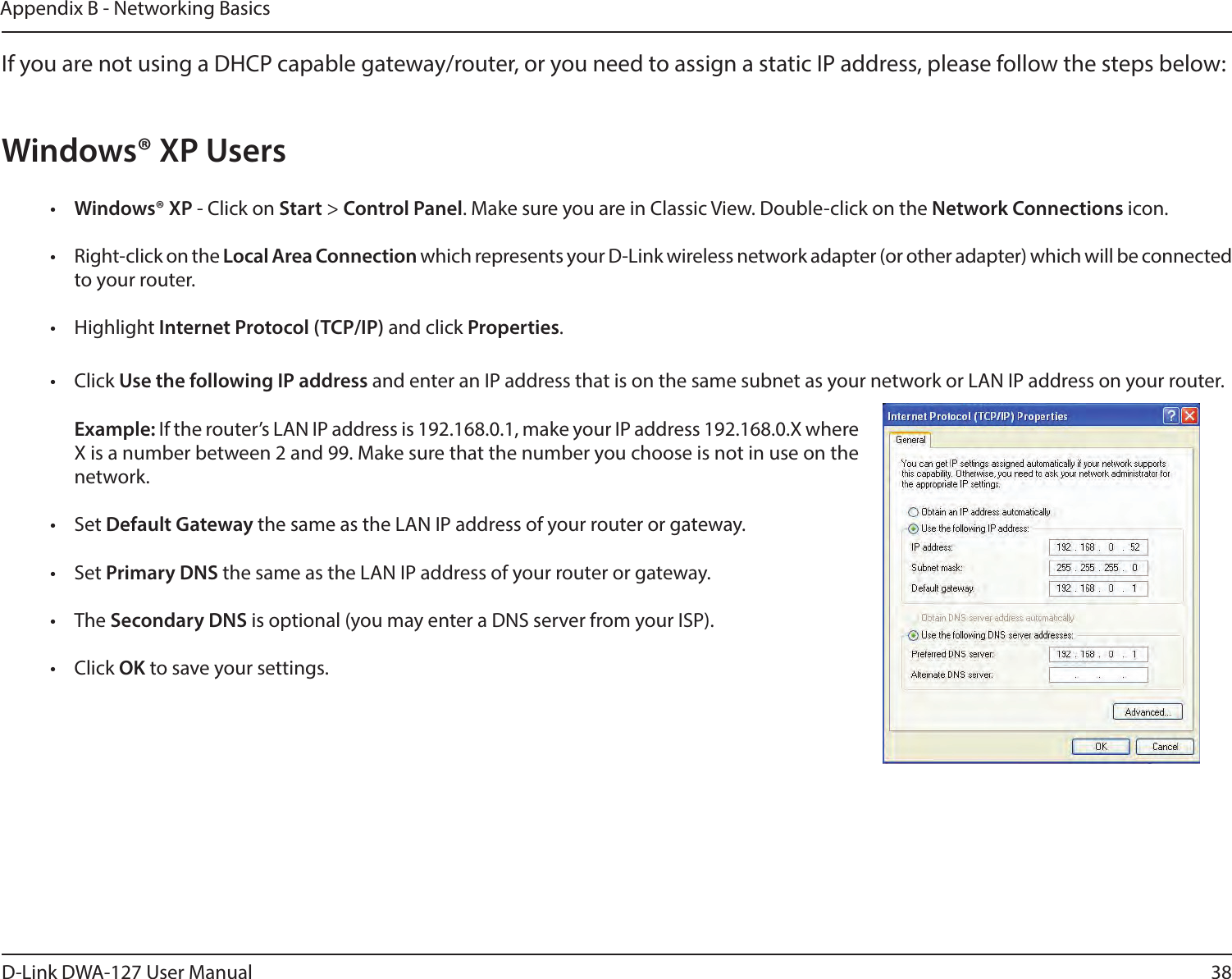 38D-Link DWA-127 User ManualAppendix B - Networking BasicsIf you are not using a DHCP capable gateway/router, or you need to assign a static IP address, please follow the steps below:Windows® XP Users•  Windows® XP - Click on Start &gt; Control Panel. Make sure you are in Classic View. Double-click on the Network Connections icon.•  Right-click on the Local Area Connection which represents your D-Link wireless network adapter (or other adapter) which will be connected to your router.• Highlight Internet Protocol (TCP/IP) and click Properties.• Click Use the following IP address and enter an IP address that is on the same subnet as your network or LAN IP address on your router. Example: If the router’s LAN IP address is 192.168.0.1, make your IP address 192.168.0.X where X is a number between 2 and 99. Make sure that the number you choose is not in use on the network. • Set Default Gateway the same as the LAN IP address of your router or gateway.• Set Primary DNS the same as the LAN IP address of your router or gateway. • The Secondary DNS is optional (you may enter a DNS server from your ISP).• Click OK to save your settings.