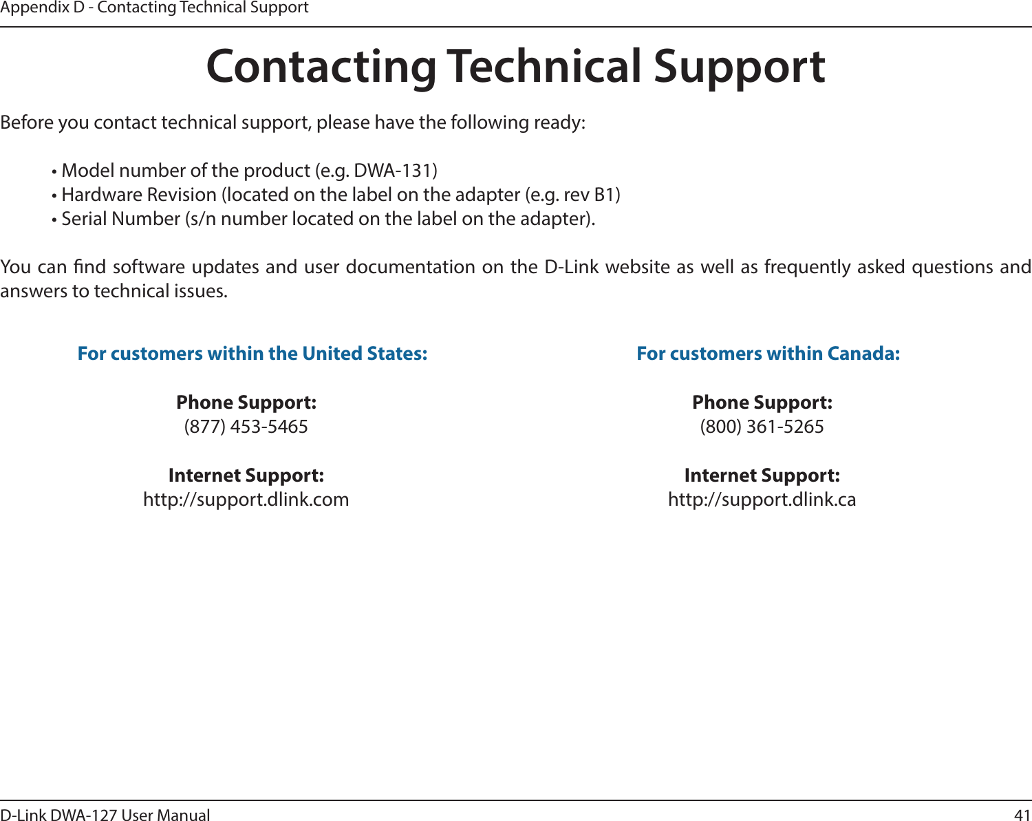 41D-Link DWA-127 User ManualAppendix D - Contacting Technical SupportContacting Technical SupportBefore you contact technical support, please have the following ready:  • Model number of the product (e.g. DWA-131)  • Hardware Revision (located on the label on the adapter (e.g. rev B1)  • Serial Number (s/n number located on the label on the adapter). You can nd software updates and user documentation on the D-Link website as well as frequently asked questions and answers to technical issues.For customers within the United States: Phone Support:(877) 453-5465Internet Support:http://support.dlink.com For customers within Canada: Phone Support:(800) 361-5265Internet Support:http://support.dlink.ca 