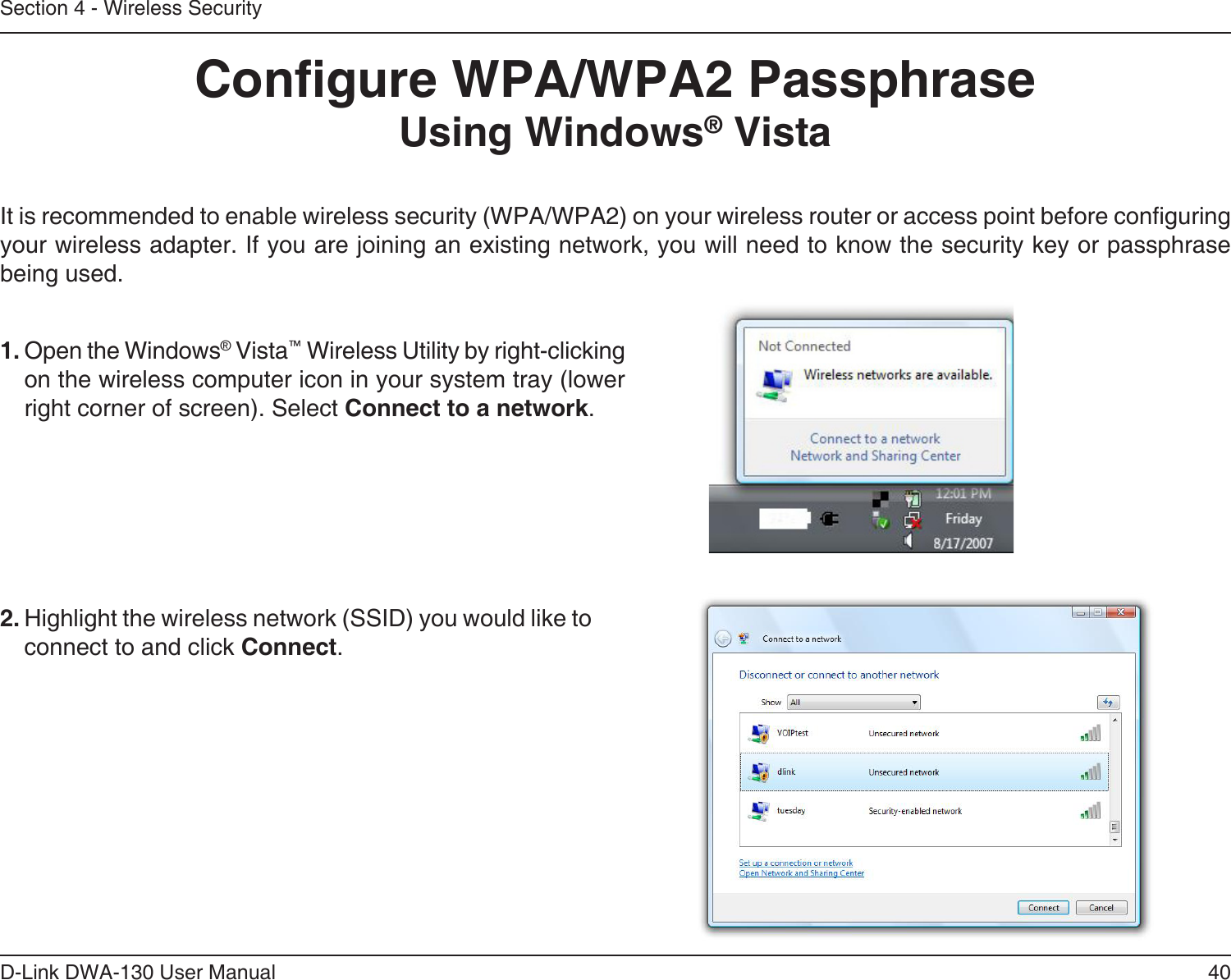 40D-Link DWA-130 User ManualSection 4 - Wireless SecurityCongure WPA/WPA2 PassphraseUsing Windows® VistaIt is recommended to enable wireless security (WPA/WPA2) on your wireless router or access point before conguring your wireless adapter. If you are joining an existing network, you will need to know the security key or passphrase being used.2. Highlight the wireless network (SSID) you would like to connect to and click Connect.1. Open the Windows® Vista™ Wireless Utility by right-clicking on the wireless computer icon in your system tray (lower right corner of screen). Select Connect to a network. 