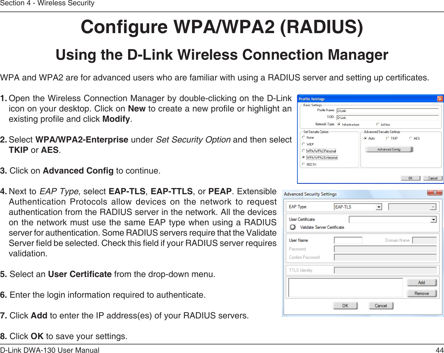 44D-Link DWA-130 User ManualSection 4 - Wireless SecurityCongure WPA/WPA2 (RADIUS)Using the D-Link Wireless Connection ManagerWPA and WPA2 are for advanced users who are familiar with using a RADIUS server and setting up certicates.1. Open the Wireless Connection Manager by double-clicking on the D-Link icon on your desktop. Click on New to create a new prole or highlight an existing prole and click Modify. 2. Select WPA/WPA2-Enterprise under Set Security Option and then select TKIP or AES.3. Click on Advanced Cong to continue.4. Next to EAP Type, select EAP-TLS, EAP-TTLS, or PEAP. Extensible Authentication  Protocols  allow  devices  on  the  network  to  request authentication from the RADIUS server in the network. All the devices on the network must use the same EAP type when using a RADIUS server for authentication. Some RADIUS servers require that the Validate Server eld be selected. Check this eld if your RADIUS server requires validation.5. Select an User Certicate from the drop-down menu.6. Enter the login information required to authenticate.7. Click Add to enter the IP address(es) of your RADIUS servers.8. Click OK to save your settings.