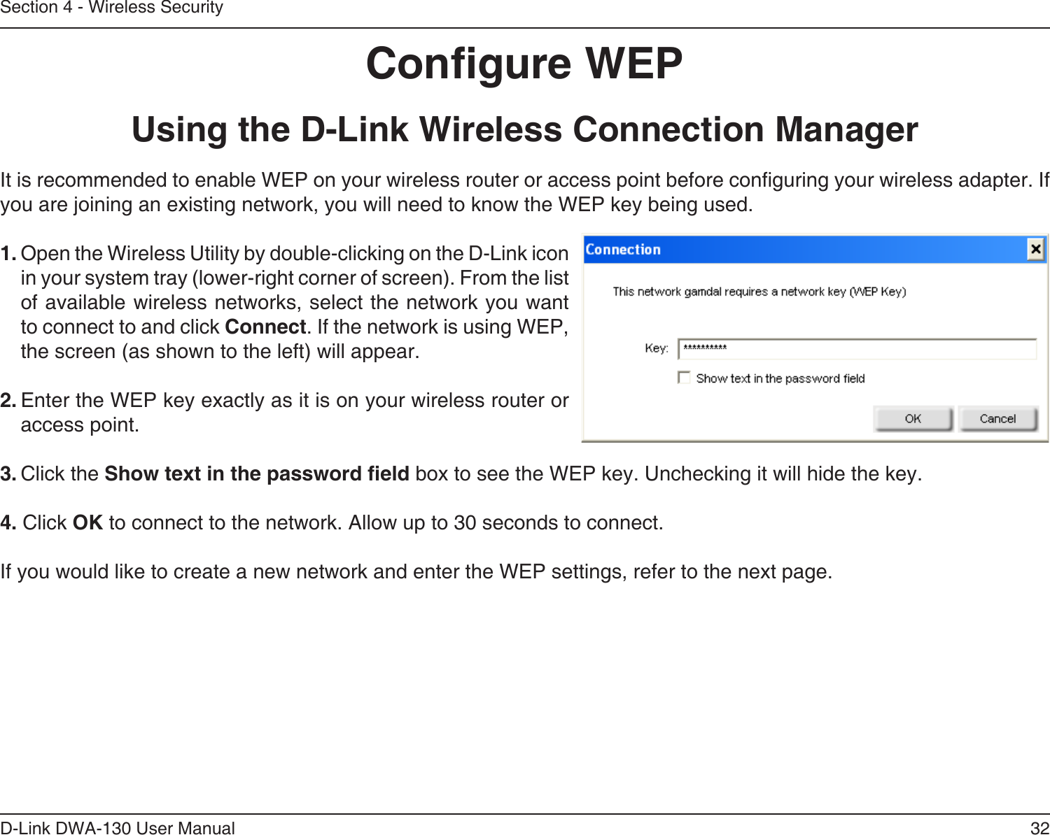 32D-Link DWA-130 User ManualSection 4 - Wireless SecurityCongure WEPUsing the D-Link Wireless Connection ManagerIt is recommended to enable WEP on your wireless router or access point before conguring your wireless adapter. If you are joining an existing network, you will need to know the WEP key being used.1. Open the Wireless Utility by double-clicking on the D-Link icon in your system tray (lower-right corner of screen). From the list of available wireless networks, select the network you want to connect to and click Connect. If the network is using WEP, the screen (as shown to the left) will appear. 2. Enter the WEP key exactly as it is on your wireless router or access point.3. Click the Show text in the password eld box to see the WEP key. Unchecking it will hide the key.4. Click OK to connect to the network. Allow up to 30 seconds to connect.If you would like to create a new network and enter the WEP settings, refer to the next page.