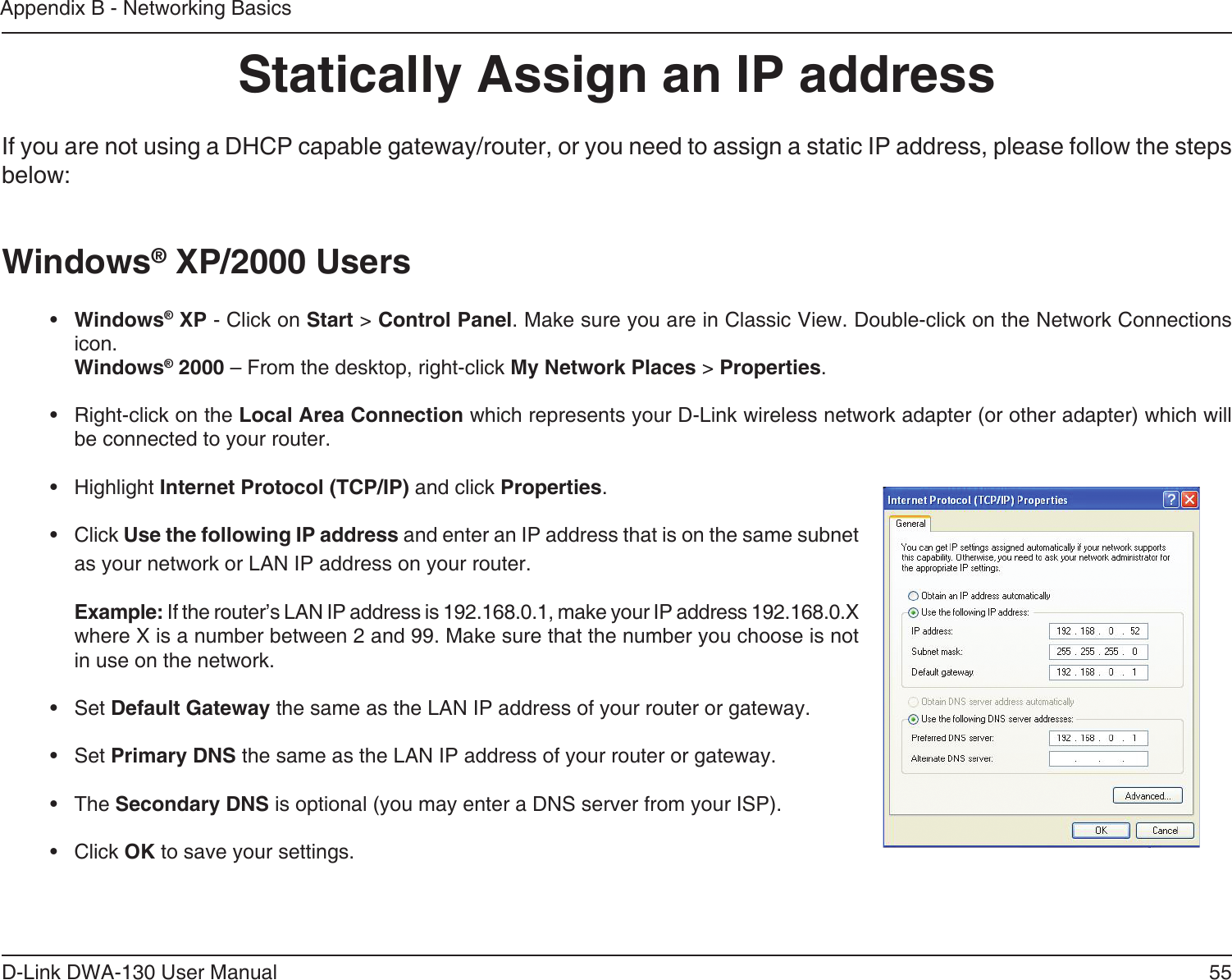 55D-Link DWA-130 User ManualAppendix B - Networking BasicsStatically Assign an IP addressIf you are not using a DHCP capable gateway/router, or you need to assign a static IP address, please follow the steps below:Windows® XP/2000 Users•  Windows® XP - Click on Start &gt; Control Panel. Make sure you are in Classic View. Double-click on the Network Connections icon. Windows® 2000 – From the desktop, right-click My Network Places &gt; Properties.•  Right-click on the Local Area Connection which represents your D-Link wireless network adapter (or other adapter) which will be connected to your router.•  Highlight Internet Protocol (TCP/IP) and click Properties.•  Click Use the following IP address and enter an IP address that is on the same subnet as your network or LAN IP address on your router. Example: If the router’s LAN IP address is 192.168.0.1, make your IP address 192.168.0.X where X is a number between 2 and 99. Make sure that the number you choose is not in use on the network. •  Set Default Gateway the same as the LAN IP address of your router or gateway.•  Set Primary DNS the same as the LAN IP address of your router or gateway. •  The Secondary DNS is optional (you may enter a DNS server from your ISP).•  Click OK to save your settings.