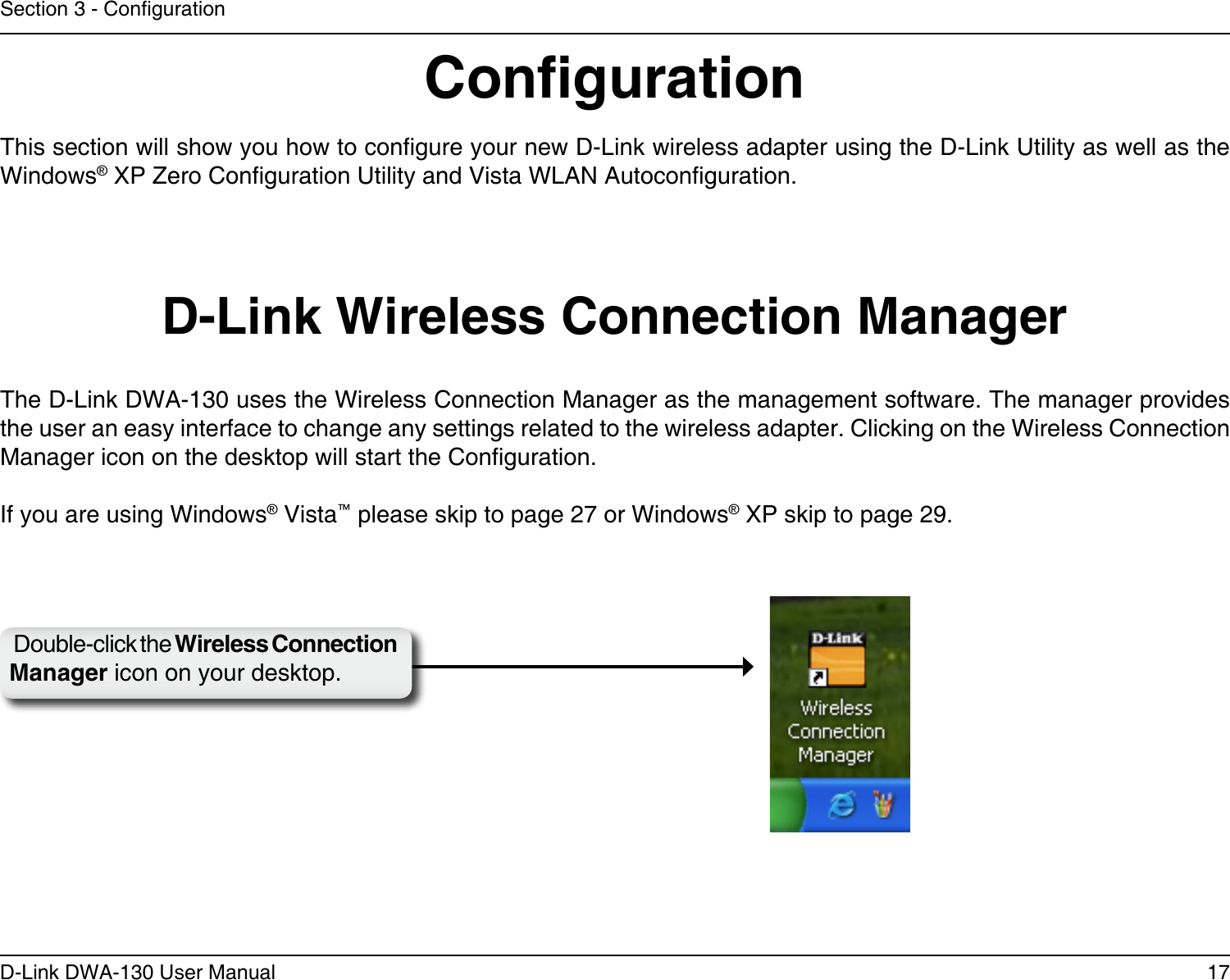 17D-Link DWA-130 User ManualSection 3 - CongurationCongurationThis section will show you how to congure your new D-Link wireless adapter using the D-Link Utility as well as the Windows® XP Zero Conguration Utility and Vista WLAN Autoconguration.D-Link Wireless Connection ManagerThe D-Link DWA-130 uses the Wireless Connection Manager as the management software. The manager provides the user an easy interface to change any settings related to the wireless adapter. Clicking on the Wireless Connection Manager icon on the desktop will start the Conguration.If you are using Windows® Vista™ please skip to page 27 or Windows® XP skip to page 29.Double-click the Wireless Connection Manager icon on your desktop.