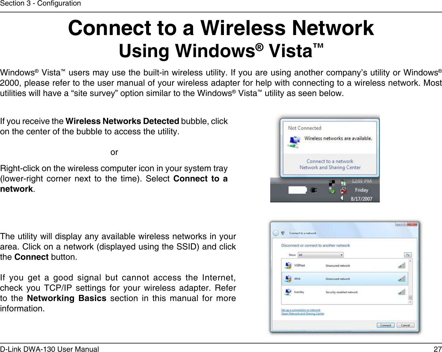 27D-Link DWA-130 User ManualSection 3 - CongurationConnect to a Wireless NetworkUsing Windows® Vista™Windows® Vista™ users may use the built-in wireless utility. If you are using another company’s utility or Windows® 2000, please refer to the user manual of your wireless adapter for help with connecting to a wireless network. Most utilities will have a “site survey” option similar to the Windows® Vista™ utility as seen below.Right-click on the wireless computer icon in your system tray (lower-right  corner  next  to  the  time).  Select  Connect  to  a network.If you receive the Wireless Networks Detected bubble, click on the center of the bubble to access the utility.     orThe utility will display any available wireless networks in your area. Click on a network (displayed using the SSID) and click the Connect button.If  you  get  a  good  signal  but  cannot  access  the  Internet, check  you  TCP/IP  settings  for  your  wireless  adapter.  Refer to  the  Networking  Basics  section  in  this  manual  for  more information.