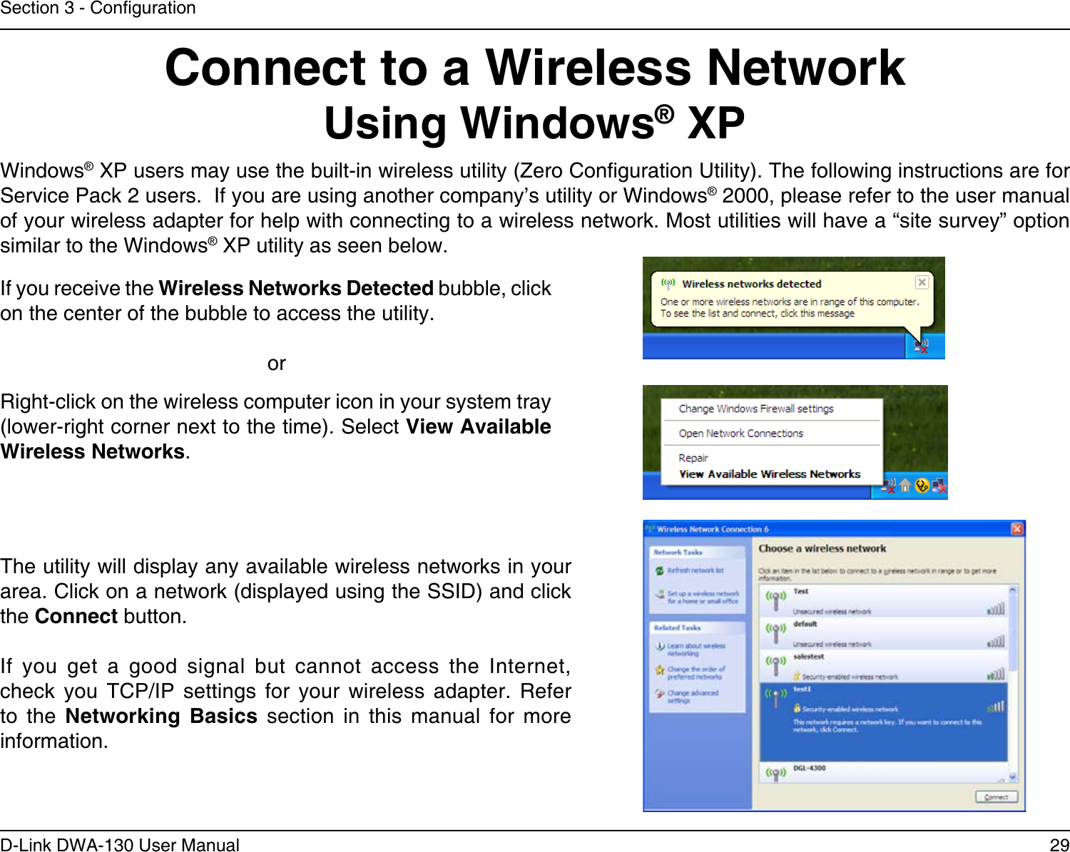 29D-Link DWA-130 User ManualSection 3 - CongurationConnect to a Wireless NetworkUsing Windows® XPWindows® XP users may use the built-in wireless utility (Zero Conguration Utility). The following instructions are for Service Pack 2 users.  If you are using another company’s utility or Windows® 2000, please refer to the user manual of your wireless adapter for help with connecting to a wireless network. Most utilities will have a “site survey” option similar to the Windows® XP utility as seen below.Right-click on the wireless computer icon in your system tray (lower-right corner next to the time). Select View Available Wireless Networks.If you receive the Wireless Networks Detected bubble, click on the center of the bubble to access the utility.     orThe utility will display any available wireless networks in your area. Click on a network (displayed using the SSID) and click the Connect button.If  you  get  a  good  signal  but  cannot  access  the  Internet, check  you  TCP/IP  settings  for  your  wireless  adapter.  Refer to  the  Networking  Basics  section  in  this  manual  for  more information.