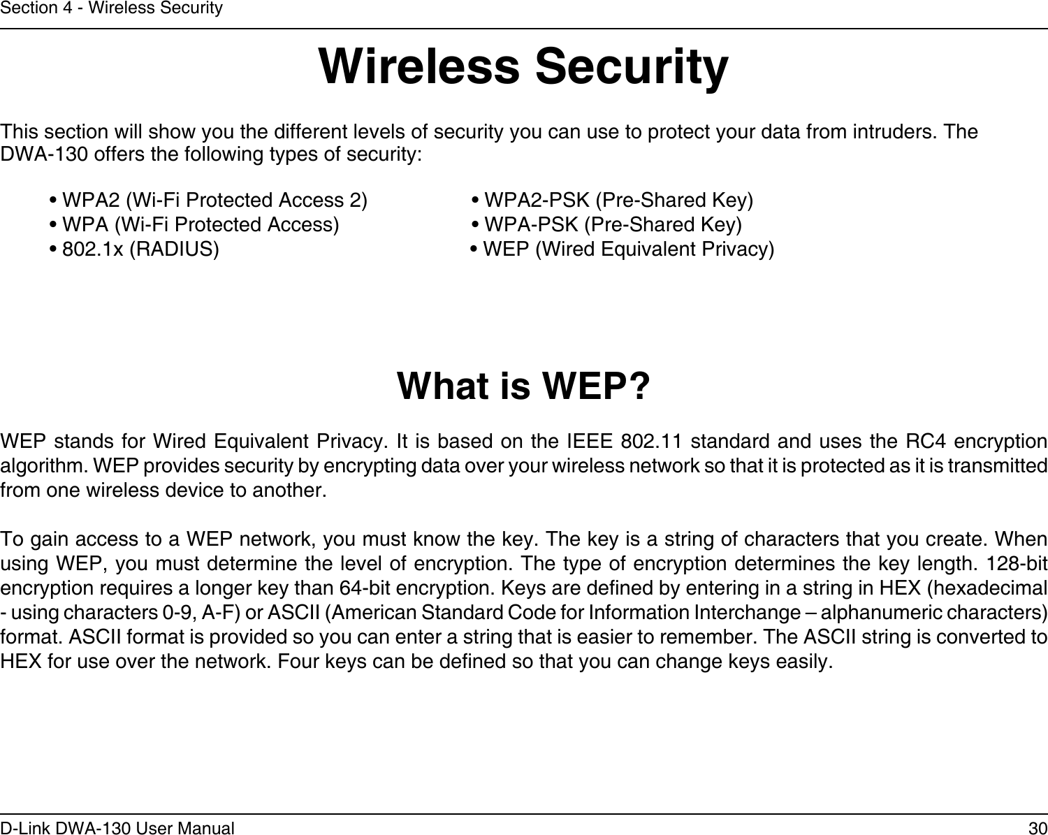 30D-Link DWA-130 User ManualSection 4 - Wireless SecurityWireless SecurityThis section will show you the different levels of security you can use to protect your data from intruders. The DWA-130 offers the following types of security:• WPA2 (Wi-Fi Protected Access 2)     • WPA2-PSK (Pre-Shared Key)• WPA (Wi-Fi Protected Access)      • WPA-PSK (Pre-Shared Key)• 802.1x (RADIUS)                          • WEP (Wired Equivalent Privacy)What is WEP?WEP stands for Wired Equivalent Privacy. It is based on the IEEE 802.11 standard and uses the RC4 encryption algorithm. WEP provides security by encrypting data over your wireless network so that it is protected as it is transmitted from one wireless device to another.To gain access to a WEP network, you must know the key. The key is a string of characters that you create. When using WEP, you must determine the level of encryption. The type of encryption determines the key length. 128-bit encryption requires a longer key than 64-bit encryption. Keys are dened by entering in a string in HEX (hexadecimal - using characters 0-9, A-F) or ASCII (American Standard Code for Information Interchange – alphanumeric characters) format. ASCII format is provided so you can enter a string that is easier to remember. The ASCII string is converted to HEX for use over the network. Four keys can be dened so that you can change keys easily.