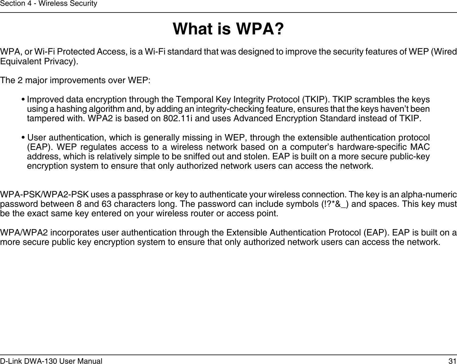 31D-Link DWA-130 User ManualSection 4 - Wireless SecurityWhat is WPA?WPA, or Wi-Fi Protected Access, is a Wi-Fi standard that was designed to improve the security features of WEP (Wired Equivalent Privacy).  The 2 major improvements over WEP: • Improved data encryption through the Temporal Key Integrity Protocol (TKIP). TKIP scrambles the keys using a hashing algorithm and, by adding an integrity-checking feature, ensures that the keys haven’t been tampered with. WPA2 is based on 802.11i and uses Advanced Encryption Standard instead of TKIP.• User authentication, which is generally missing in WEP, through the extensible authentication protocol (EAP). WEP  regulates access  to a wireless  network based  on a computer’s  hardware-specic MAC address, which is relatively simple to be sniffed out and stolen. EAP is built on a more secure public-key encryption system to ensure that only authorized network users can access the network.WPA-PSK/WPA2-PSK uses a passphrase or key to authenticate your wireless connection. The key is an alpha-numeric password between 8 and 63 characters long. The password can include symbols (!?*&amp;_) and spaces. This key must be the exact same key entered on your wireless router or access point.WPA/WPA2 incorporates user authentication through the Extensible Authentication Protocol (EAP). EAP is built on a more secure public key encryption system to ensure that only authorized network users can access the network.