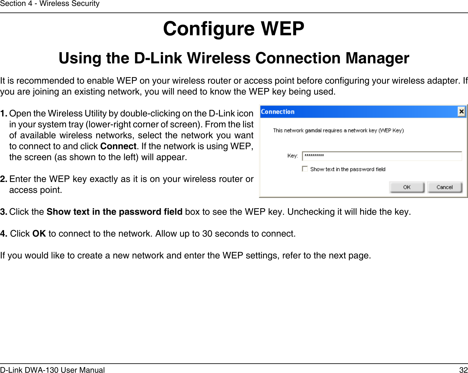 32D-Link DWA-130 User ManualSection 4 - Wireless SecurityCongure WEPUsing the D-Link Wireless Connection ManagerIt is recommended to enable WEP on your wireless router or access point before conguring your wireless adapter. If you are joining an existing network, you will need to know the WEP key being used.1. Open the Wireless Utility by double-clicking on the D-Link icon in your system tray (lower-right corner of screen). From the list of available wireless networks, select the network you want to connect to and click Connect. If the network is using WEP, the screen (as shown to the left) will appear. 2. Enter the WEP key exactly as it is on your wireless router or access point.3. Click the Show text in the password eld box to see the WEP key. Unchecking it will hide the key.4. Click OK to connect to the network. Allow up to 30 seconds to connect.If you would like to create a new network and enter the WEP settings, refer to the next page.