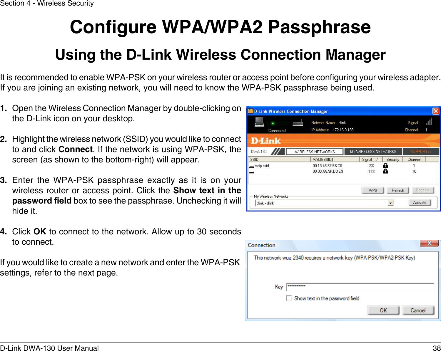 38D-Link DWA-130 User ManualSection 4 - Wireless SecurityCongure WPA/WPA2 PassphraseUsing the D-Link Wireless Connection ManagerIt is recommended to enable WPA-PSK on your wireless router or access point before conguring your wireless adapter. If you are joining an existing network, you will need to know the WPA-PSK passphrase being used.1.  Open the Wireless Connection Manager by double-clicking on the D-Link icon on your desktop. 2.  Highlight the wireless network (SSID) you would like to connect to and click Connect. If the network is using WPA-PSK, the screen (as shown to the bottom-right) will appear. 3.  Enter  the  WPA-PSK  passphrase  exactly  as  it  is  on  your wireless router or access point. Click the Show text in the password eld box to see the passphrase. Unchecking it will hide it.4.  Click OK to connect to the network. Allow up to 30 seconds to connect.If you would like to create a new network and enter the WPA-PSK settings, refer to the next page.