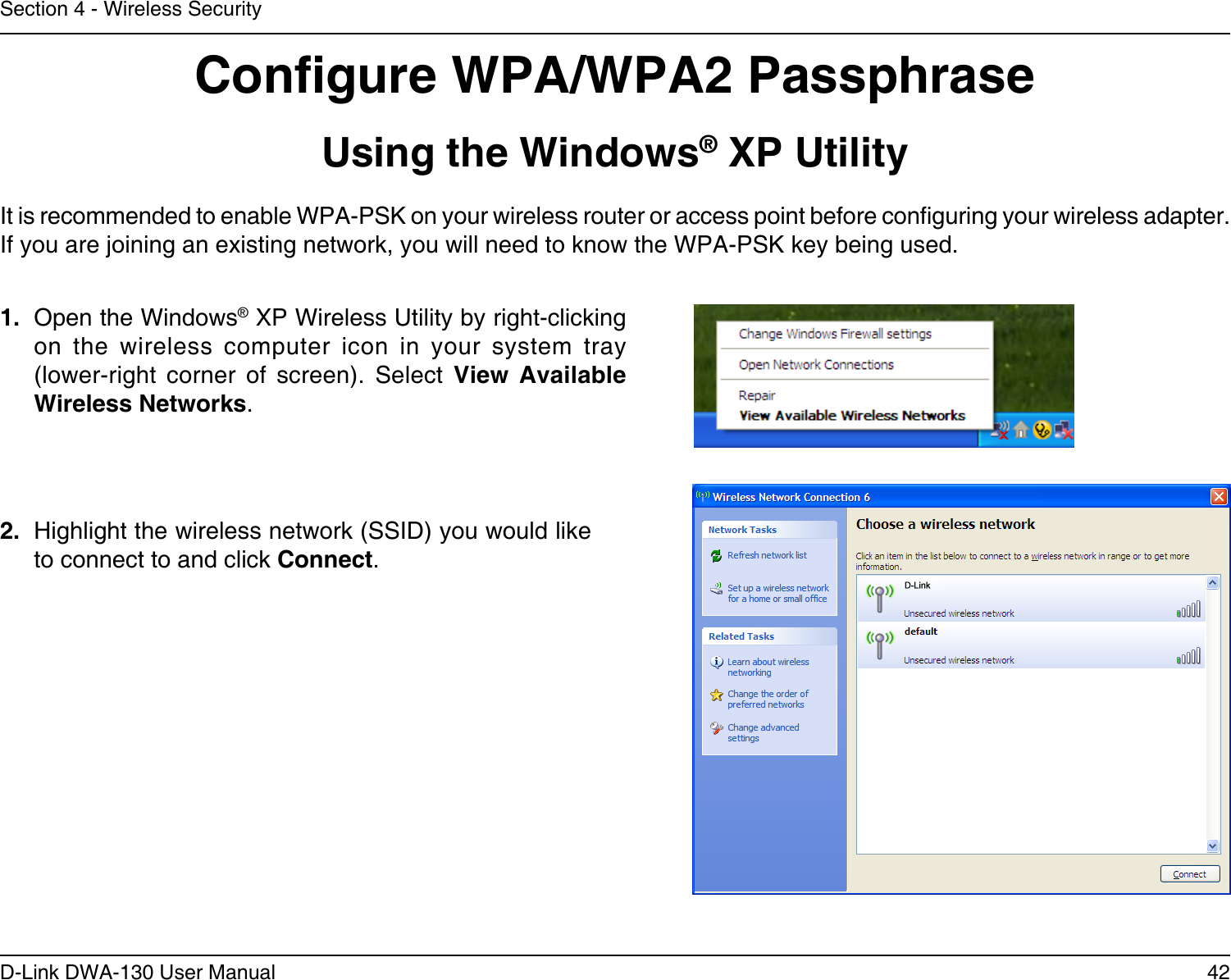 42D-Link DWA-130 User ManualSection 4 - Wireless SecurityCongure WPA/WPA2 PassphraseUsing the Windows® XP UtilityIt is recommended to enable WPA-PSK on your wireless router or access point before conguring your wireless adapter. If you are joining an existing network, you will need to know the WPA-PSK key being used.2.  Highlight the wireless network (SSID) you would like to connect to and click Connect.1.  Open the Windows® XP Wireless Utility by right-clicking on  the  wireless  computer  icon  in  your  system  tray  (lower-right  corner  of  screen).  Select  View  Available Wireless Networks. 