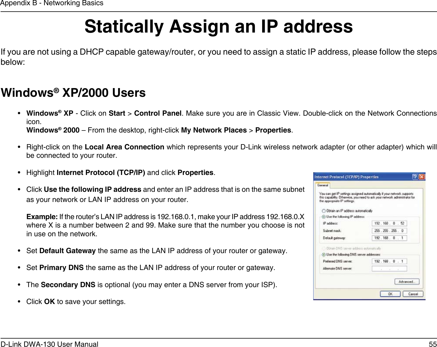 55D-Link DWA-130 User ManualAppendix B - Networking BasicsStatically Assign an IP addressIf you are not using a DHCP capable gateway/router, or you need to assign a static IP address, please follow the steps below:Windows® XP/2000 Users•  Windows® XP - Click on Start &gt; Control Panel. Make sure you are in Classic View. Double-click on the Network Connections icon. Windows® 2000 – From the desktop, right-click My Network Places &gt; Properties.•  Right-click on the Local Area Connection which represents your D-Link wireless network adapter (or other adapter) which will be connected to your router.•  Highlight Internet Protocol (TCP/IP) and click Properties.•  Click Use the following IP address and enter an IP address that is on the same subnet as your network or LAN IP address on your router. Example: If the router’s LAN IP address is 192.168.0.1, make your IP address 192.168.0.X where X is a number between 2 and 99. Make sure that the number you choose is not in use on the network. •  Set Default Gateway the same as the LAN IP address of your router or gateway.•  Set Primary DNS the same as the LAN IP address of your router or gateway. •  The Secondary DNS is optional (you may enter a DNS server from your ISP).•  Click OK to save your settings.