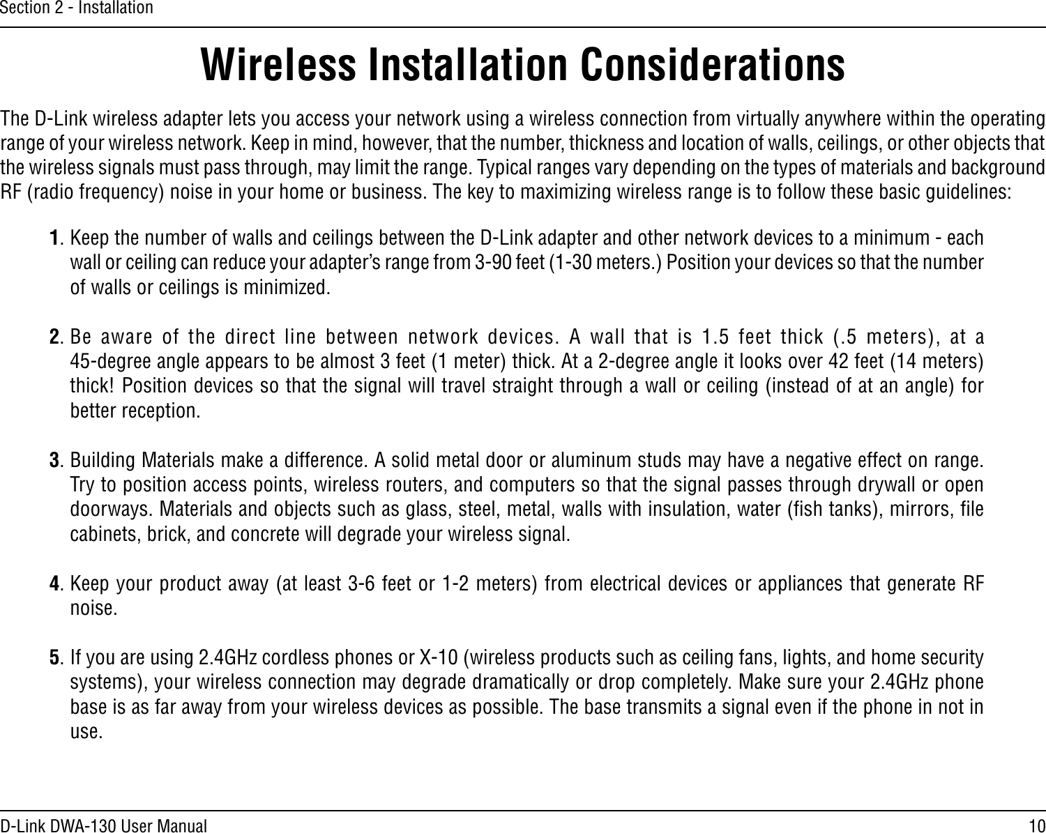 10D-Link DWA-130 User ManualSection 2 - InstallationWireless Installation ConsiderationsThe D-Link wireless adapter lets you access your network using a wireless connection from virtually anywhere within the operating range of your wireless network. Keep in mind, however, that the number, thickness and location of walls, ceilings, or other objects that the wireless signals must pass through, may limit the range. Typical ranges vary depending on the types of materials and background RF (radio frequency) noise in your home or business. The key to maximizing wireless range is to follow these basic guidelines:1. Keep the number of walls and ceilings between the D-Link adapter and other network devices to a minimum - each wall or ceiling can reduce your adapter’s range from 3-90 feet (1-30 meters.) Position your devices so that the number of walls or ceilings is minimized.2. Be  aware  of  the  direct  line  between  network  devices.  A  wall  that  is  1.5  feet  thick  (.5  meters),  at  a  45-degree angle appears to be almost 3 feet (1 meter) thick. At a 2-degree angle it looks over 42 feet (14 meters) thick! Position devices so that the signal will travel straight through a wall or ceiling (instead of at an angle) for better reception.3. Building Materials make a difference. A solid metal door or aluminum studs may have a negative effect on range. Try to position access points, wireless routers, and computers so that the signal passes through drywall or open doorways. Materials and objects such as glass, steel, metal, walls with insulation, water (ﬁsh tanks), mirrors, ﬁle cabinets, brick, and concrete will degrade your wireless signal.4. Keep your product away (at least 3-6 feet or 1-2 meters) from electrical devices or appliances that generate RF noise.5. If you are using 2.4GHz cordless phones or X-10 (wireless products such as ceiling fans, lights, and home security systems), your wireless connection may degrade dramatically or drop completely. Make sure your 2.4GHz phone base is as far away from your wireless devices as possible. The base transmits a signal even if the phone in not in use.