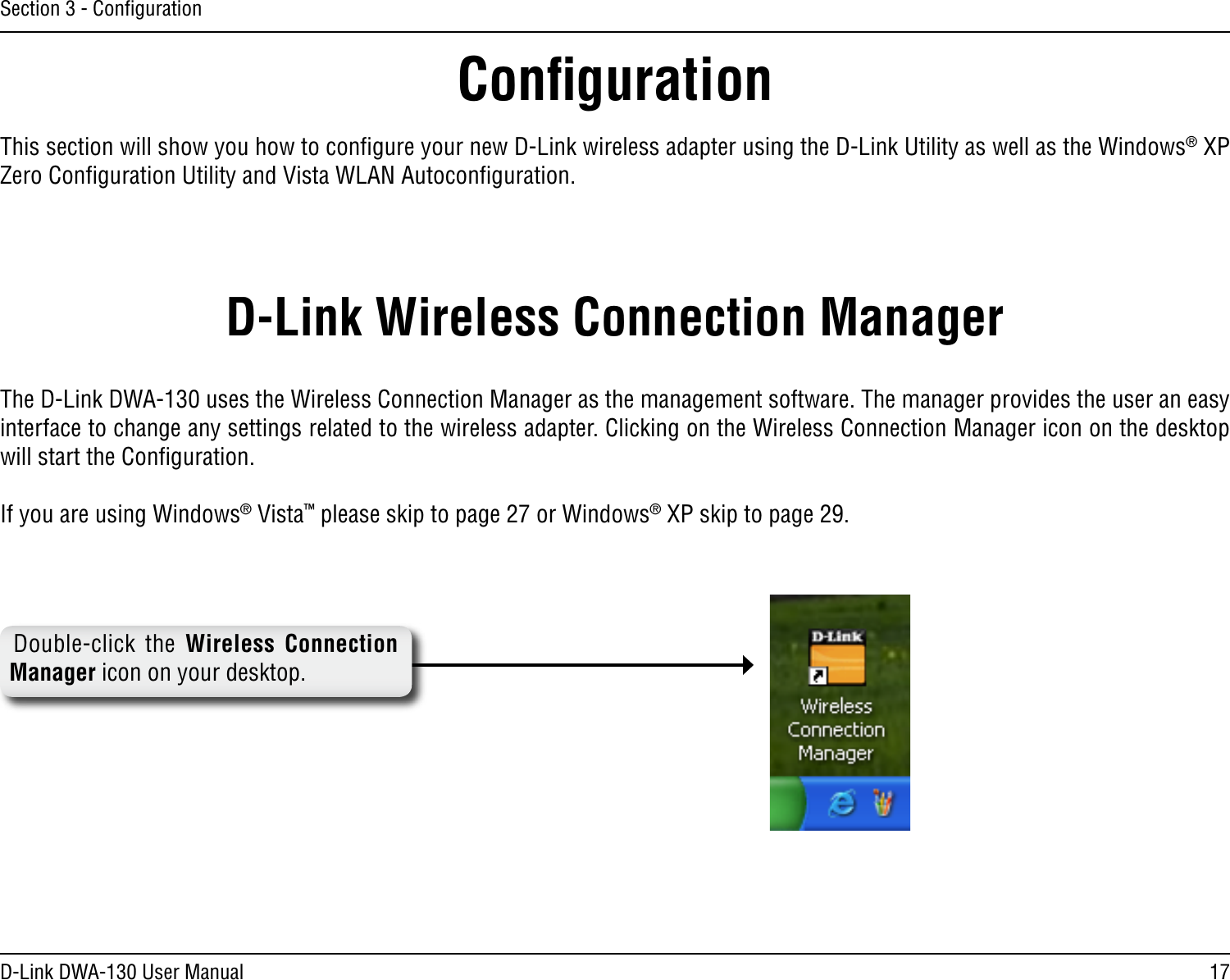17D-Link DWA-130 User ManualSection 3 - ConﬁgurationConﬁgurationThis section will show you how to conﬁgure your new D-Link wireless adapter using the D-Link Utility as well as the Windows® XP Zero Conﬁguration Utility and Vista WLAN Autoconﬁguration.D-Link Wireless Connection ManagerThe D-Link DWA-130 uses the Wireless Connection Manager as the management software. The manager provides the user an easy interface to change any settings related to the wireless adapter. Clicking on the Wireless Connection Manager icon on the desktop will start the Conﬁguration.If you are using Windows® Vista™ please skip to page 27 or Windows® XP skip to page 29.Double-click  the  Wireless  Connection Manager icon on your desktop.