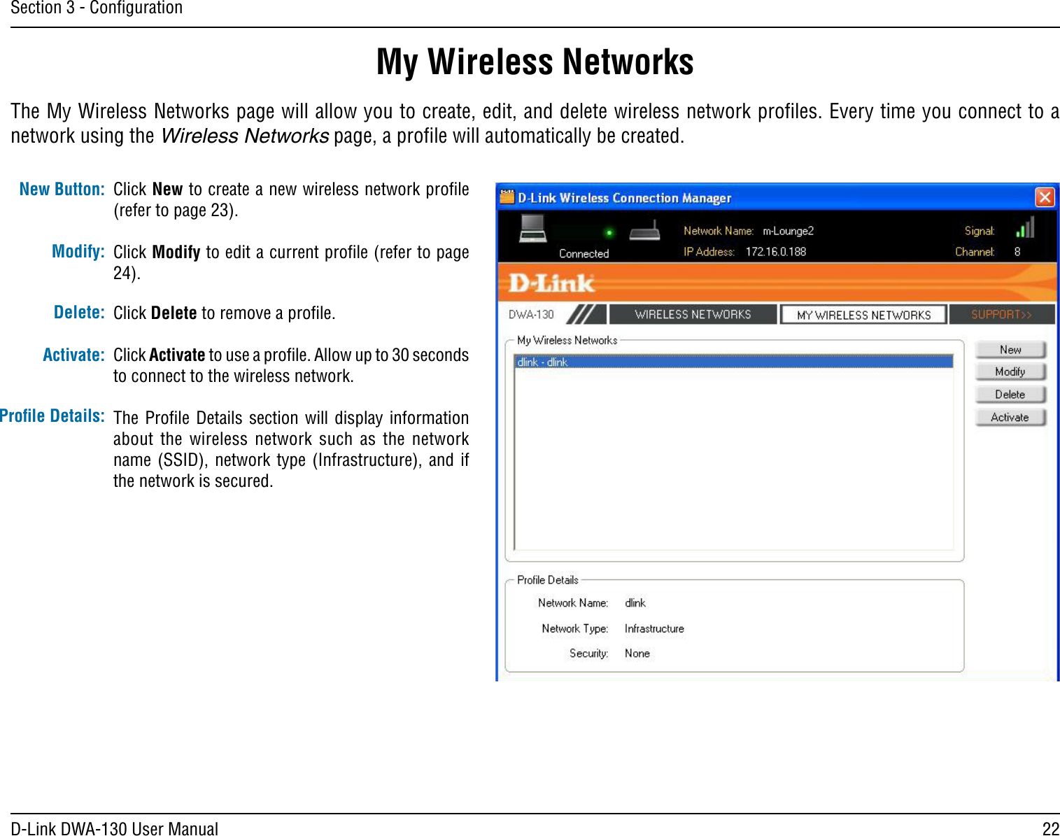 22D-Link DWA-130 User ManualSection 3 - ConﬁgurationMy Wireless NetworksThe My Wireless Networks page will allow you to create, edit, and delete wireless network proﬁles. Every time you connect to a network using the Wireless Networks page, a proﬁle will automatically be created. New Button:Modify:Click New to create a new wireless network proﬁle (refer to page 23).Click Modify to edit a current proﬁle (refer to page 24).Click Delete to remove a proﬁle.Click Activate to use a proﬁle. Allow up to 30 seconds to connect to the wireless network.The Proﬁle  Details section  will  display information about  the  wireless  network  such  as  the  network name (SSID),  network type  (Infrastructure),  and if the network is secured.Delete:Activate:Proﬁle Details: