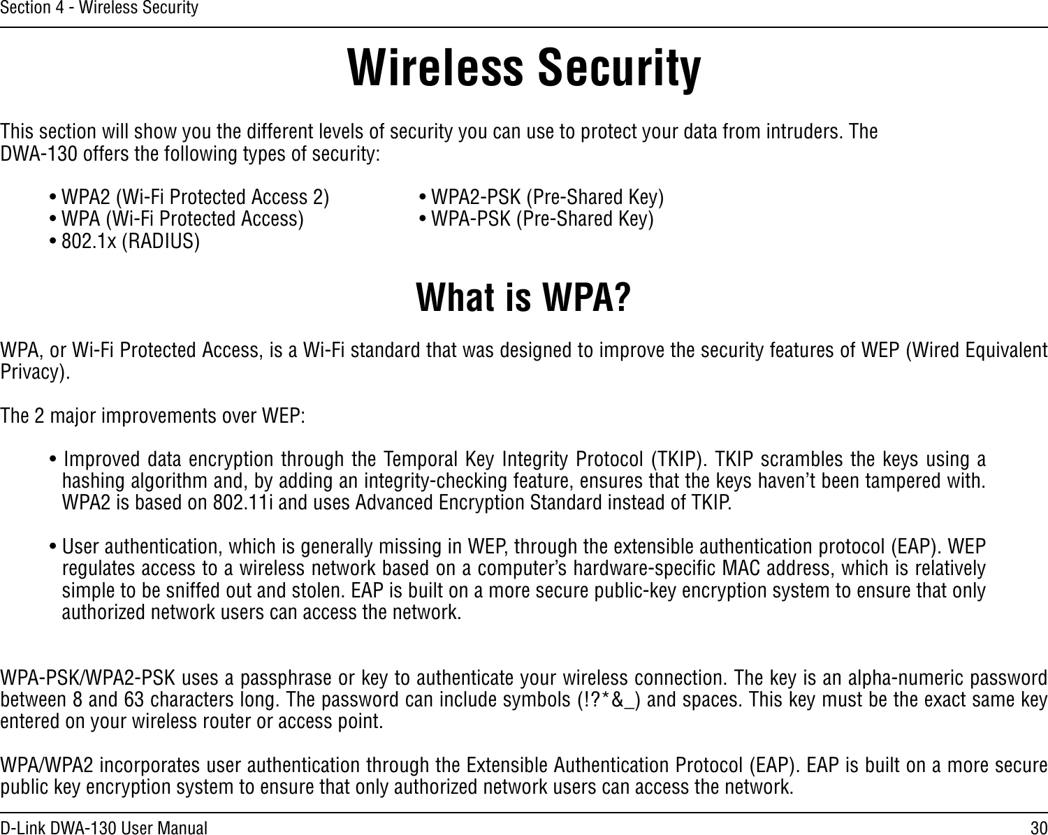 30D-Link DWA-130 User ManualSection 4 - Wireless SecurityWireless SecurityThis section will show you the different levels of security you can use to protect your data from intruders. The DWA-130 offers the following types of security:• WPA2 (Wi-Fi Protected Access 2)     • WPA2-PSK (Pre-Shared Key)• WPA (Wi-Fi Protected Access)      • WPA-PSK (Pre-Shared Key)• 802.1x (RADIUS)What is WPA?WPA, or Wi-Fi Protected Access, is a Wi-Fi standard that was designed to improve the security features of WEP (Wired Equivalent Privacy).  The 2 major improvements over WEP: • Improved data encryption through the Temporal Key Integrity Protocol (TKIP). TKIP scrambles the keys using a hashing algorithm and, by adding an integrity-checking feature, ensures that the keys haven’t been tampered with. WPA2 is based on 802.11i and uses Advanced Encryption Standard instead of TKIP.• User authentication, which is generally missing in WEP, through the extensible authentication protocol (EAP). WEP regulates access to a wireless network based on a computer’s hardware-speciﬁc MAC address, which is relatively simple to be sniffed out and stolen. EAP is built on a more secure public-key encryption system to ensure that only authorized network users can access the network.WPA-PSK/WPA2-PSK uses a passphrase or key to authenticate your wireless connection. The key is an alpha-numeric password between 8 and 63 characters long. The password can include symbols (!?*&amp;_) and spaces. This key must be the exact same key entered on your wireless router or access point.WPA/WPA2 incorporates user authentication through the Extensible Authentication Protocol (EAP). EAP is built on a more secure public key encryption system to ensure that only authorized network users can access the network.