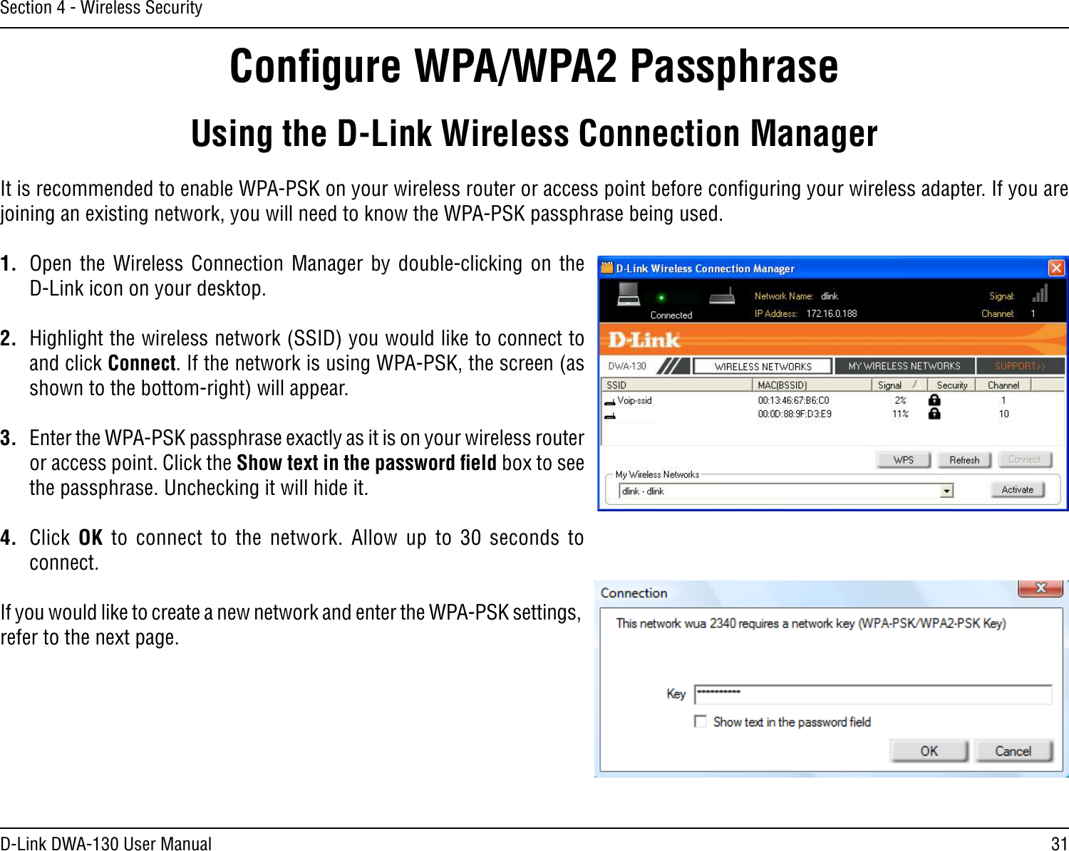 31D-Link DWA-130 User ManualSection 4 - Wireless SecurityConﬁgure WPA/WPA2 PassphraseUsing the D-Link Wireless Connection ManagerIt is recommended to enable WPA-PSK on your wireless router or access point before conﬁguring your wireless adapter. If you are joining an existing network, you will need to know the WPA-PSK passphrase being used.1.  Open  the  Wireless  Connection  Manager  by  double-clicking  on  the D-Link icon on your desktop. 2.  Highlight the wireless network (SSID) you would like to connect to and click Connect. If the network is using WPA-PSK, the screen (as shown to the bottom-right) will appear. 3.  Enter the WPA-PSK passphrase exactly as it is on your wireless router or access point. Click the Show text in the password ﬁeld box to see the passphrase. Unchecking it will hide it.4.  Click OK  to  connect  to  the  network.  Allow  up  to  30  seconds  to connect.If you would like to create a new network and enter the WPA-PSK settings, refer to the next page.