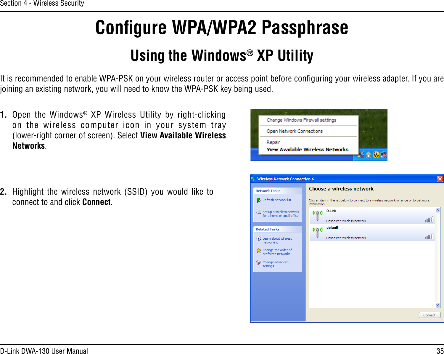 35D-Link DWA-130 User ManualSection 4 - Wireless SecurityConﬁgure WPA/WPA2 PassphraseUsing the Windows® XP UtilityIt is recommended to enable WPA-PSK on your wireless router or access point before conﬁguring your wireless adapter. If you are joining an existing network, you will need to know the WPA-PSK key being used.2.  Highlight  the  wireless  network  (SSID)  you  would  like  to connect to and click Connect.1.  Open  the  Windows®  XP  Wireless  Utility  by  right-clicking on  the  wireless  computer  icon  in  your  system  tray  (lower-right corner of screen). Select View Available Wireless Networks. 