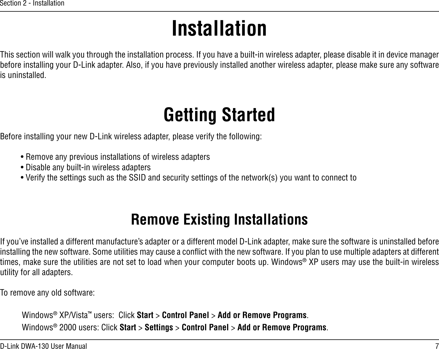 7D-Link DWA-130 User ManualSection 2 - InstallationGetting StartedInstallationThis section will walk you through the installation process. If you have a built-in wireless adapter, please disable it in device manager before installing your D-Link adapter. Also, if you have previously installed another wireless adapter, please make sure any software is uninstalled.Before installing your new D-Link wireless adapter, please verify the following:• Remove any previous installations of wireless adapters• Disable any built-in wireless adapters • Verify the settings such as the SSID and security settings of the network(s) you want to connect toRemove Existing InstallationsIf you’ve installed a different manufacture’s adapter or a different model D-Link adapter, make sure the software is uninstalled before installing the new software. Some utilities may cause a conﬂict with the new software. If you plan to use multiple adapters at different times, make sure the utilities are not set to load when your computer boots up. Windows® XP users may use the built-in wireless utility for all adapters.To remove any old software:  Windows® XP/Vista™ users:  Click Start &gt; Control Panel &gt; Add or Remove Programs.   Windows® 2000 users: Click Start &gt; Settings &gt; Control Panel &gt; Add or Remove Programs.