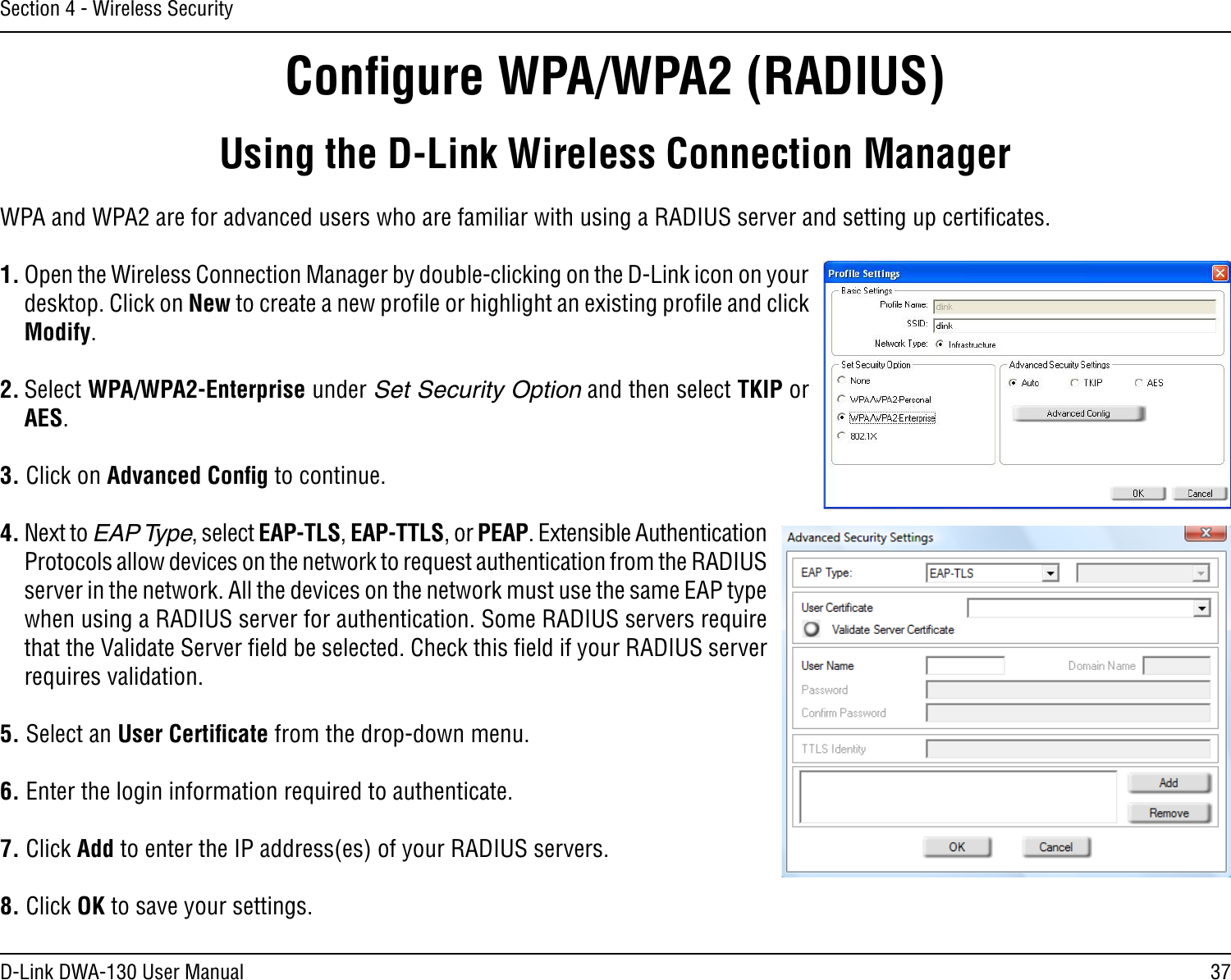 37D-Link DWA-130 User ManualSection 4 - Wireless SecurityConﬁgure WPA/WPA2 (RADIUS)Using the D-Link Wireless Connection ManagerWPA and WPA2 are for advanced users who are familiar with using a RADIUS server and setting up certiﬁcates.1. Open the Wireless Connection Manager by double-clicking on the D-Link icon on your desktop. Click on New to create a new proﬁle or highlight an existing proﬁle and click Modify. 2. Select WPA/WPA2-Enterprise under Set Security Option and then select TKIP or AES.3. Click on Advanced Conﬁg to continue.4. Next to EAP Type, select EAP-TLS, EAP-TTLS, or PEAP. Extensible Authentication Protocols allow devices on the network to request authentication from the RADIUS server in the network. All the devices on the network must use the same EAP type when using a RADIUS server for authentication. Some RADIUS servers require that the Validate Server ﬁeld be selected. Check this ﬁeld if your RADIUS server requires validation.5. Select an User Certiﬁcate from the drop-down menu.6. Enter the login information required to authenticate.7. Click Add to enter the IP address(es) of your RADIUS servers.8. Click OK to save your settings.