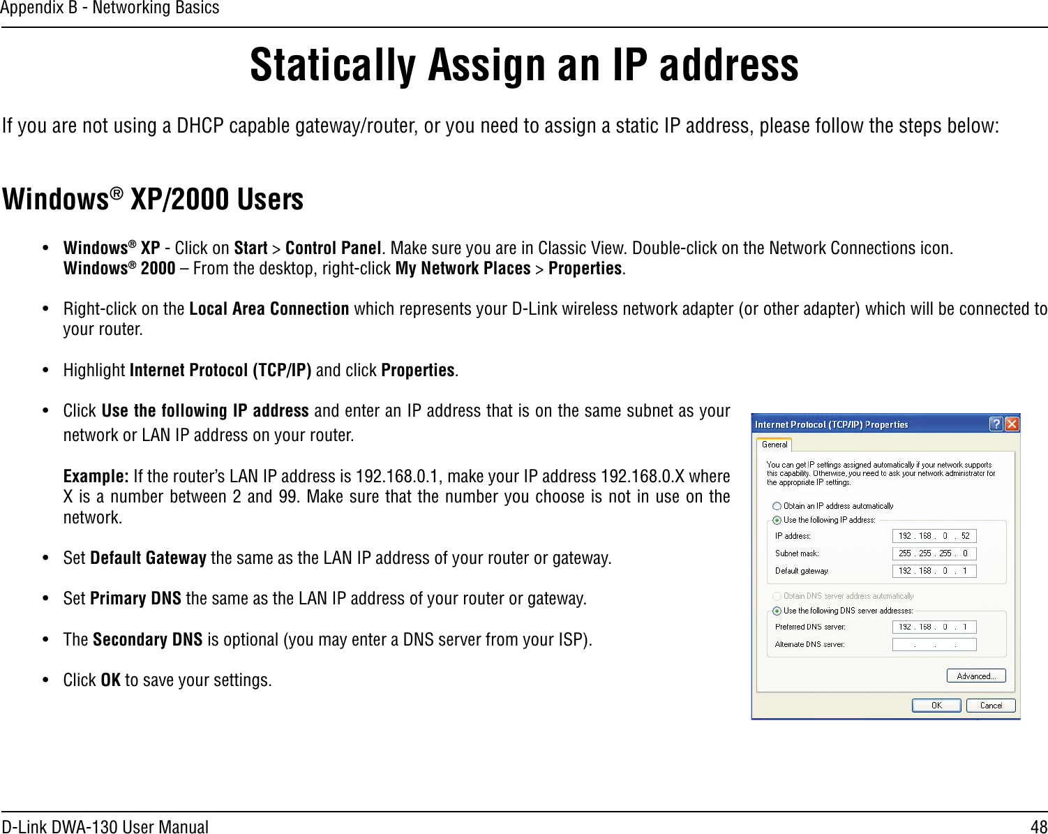 48D-Link DWA-130 User ManualAppendix B - Networking BasicsStatically Assign an IP addressIf you are not using a DHCP capable gateway/router, or you need to assign a static IP address, please follow the steps below:Windows® XP/2000 Users•  Windows® XP - Click on Start &gt; Control Panel. Make sure you are in Classic View. Double-click on the Network Connections icon. Windows® 2000 – From the desktop, right-click My Network Places &gt; Properties.•  Right-click on the Local Area Connection which represents your D-Link wireless network adapter (or other adapter) which will be connected to your router.•  Highlight Internet Protocol (TCP/IP) and click Properties.•  Click Use the following IP address and enter an IP address that is on the same subnet as your network or LAN IP address on your router. Example: If the router’s LAN IP address is 192.168.0.1, make your IP address 192.168.0.X where X is a number between 2 and 99. Make sure that the number you choose is not in use on the network. •  Set Default Gateway the same as the LAN IP address of your router or gateway.•  Set Primary DNS the same as the LAN IP address of your router or gateway. •  The Secondary DNS is optional (you may enter a DNS server from your ISP).•  Click OK to save your settings.