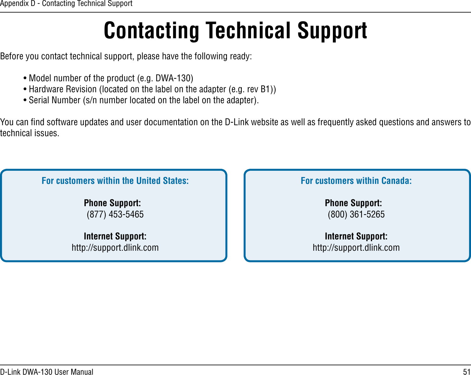 51D-Link DWA-130 User ManualAppendix D - Contacting Technical SupportContacting Technical SupportBefore you contact technical support, please have the following ready:  • Model number of the product (e.g. DWA-130)  • Hardware Revision (located on the label on the adapter (e.g. rev B1))  • Serial Number (s/n number located on the label on the adapter). You can ﬁnd software updates and user documentation on the D-Link website as well as frequently asked questions and answers to technical issues.For customers within the United States: Phone Support:  (877) 453-5465 Internet Support:  http://support.dlink.com For customers within Canada: Phone Support:  (800) 361-5265    Internet Support:  http://support.dlink.com 