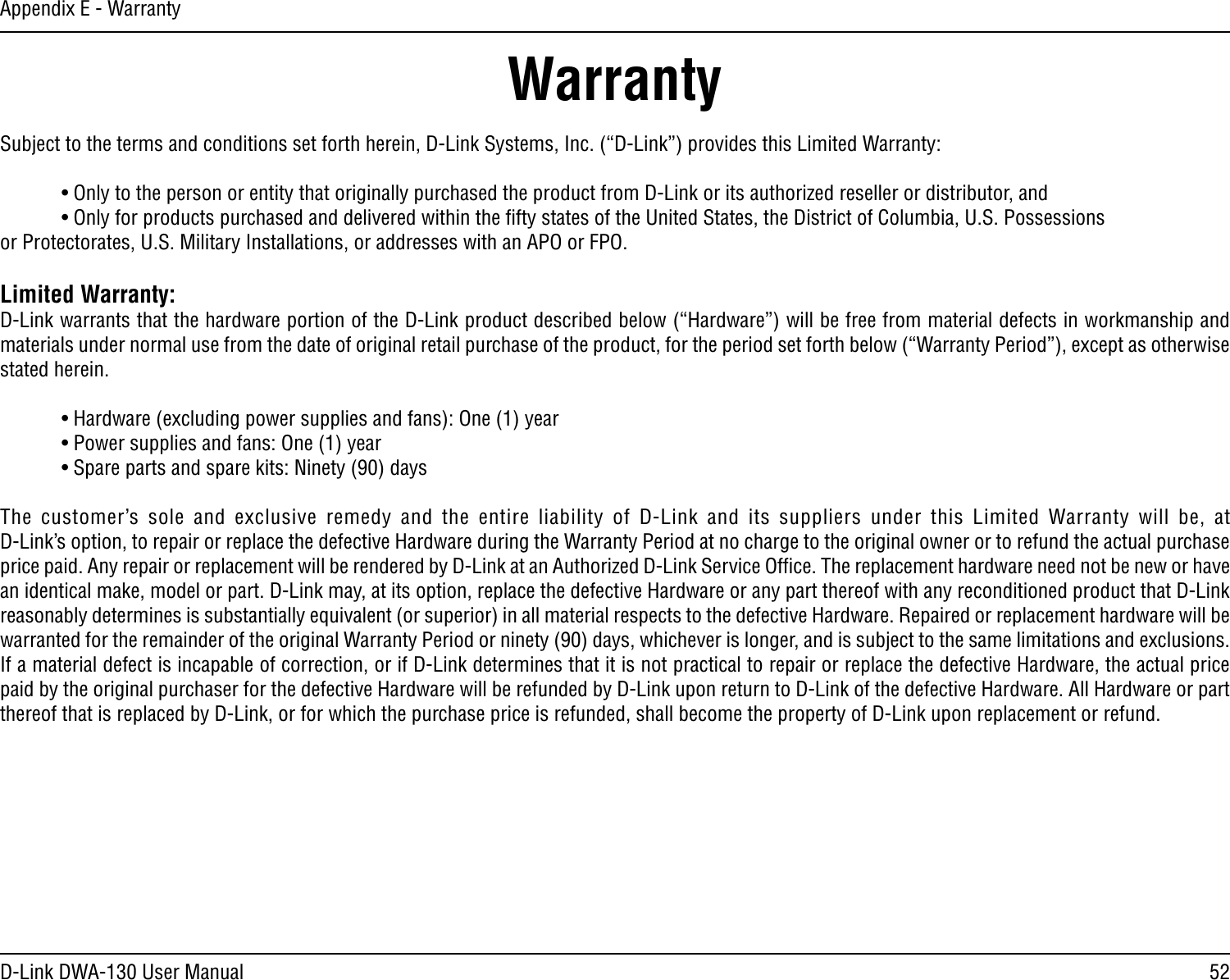 52D-Link DWA-130 User ManualAppendix E - WarrantyWarrantySubject to the terms and conditions set forth herein, D-Link Systems, Inc. (“D-Link”) provides this Limited Warranty:  • Only to the person or entity that originally purchased the product from D-Link or its authorized reseller or distributor, and  • Only for products purchased and delivered within the ﬁfty states of the United States, the District of Columbia, U.S. Possessions       or Protectorates, U.S. Military Installations, or addresses with an APO or FPO.Limited Warranty:D-Link warrants that the hardware portion of the D-Link product described below (“Hardware”) will be free from material defects in workmanship and materials under normal use from the date of original retail purchase of the product, for the period set forth below (“Warranty Period”), except as otherwise stated herein.  • Hardware (excluding power supplies and fans): One (1) year  • Power supplies and fans: One (1) year  • Spare parts and spare kits: Ninety (90) daysThe  customer’s  sole  and  exclusive  remedy  and  the  entire  liability  of  D-Link  and  its  suppliers under  this  Limited  Warranty will  be,  at  D-Link’s option, to repair or replace the defective Hardware during the Warranty Period at no charge to the original owner or to refund the actual purchase price paid. Any repair or replacement will be rendered by D-Link at an Authorized D-Link Service Ofﬁce. The replacement hardware need not be new or have an identical make, model or part. D-Link may, at its option, replace the defective Hardware or any part thereof with any reconditioned product that D-Link reasonably determines is substantially equivalent (or superior) in all material respects to the defective Hardware. Repaired or replacement hardware will be warranted for the remainder of the original Warranty Period or ninety (90) days, whichever is longer, and is subject to the same limitations and exclusions. If a material defect is incapable of correction, or if D-Link determines that it is not practical to repair or replace the defective Hardware, the actual price paid by the original purchaser for the defective Hardware will be refunded by D-Link upon return to D-Link of the defective Hardware. All Hardware or part thereof that is replaced by D-Link, or for which the purchase price is refunded, shall become the property of D-Link upon replacement or refund.