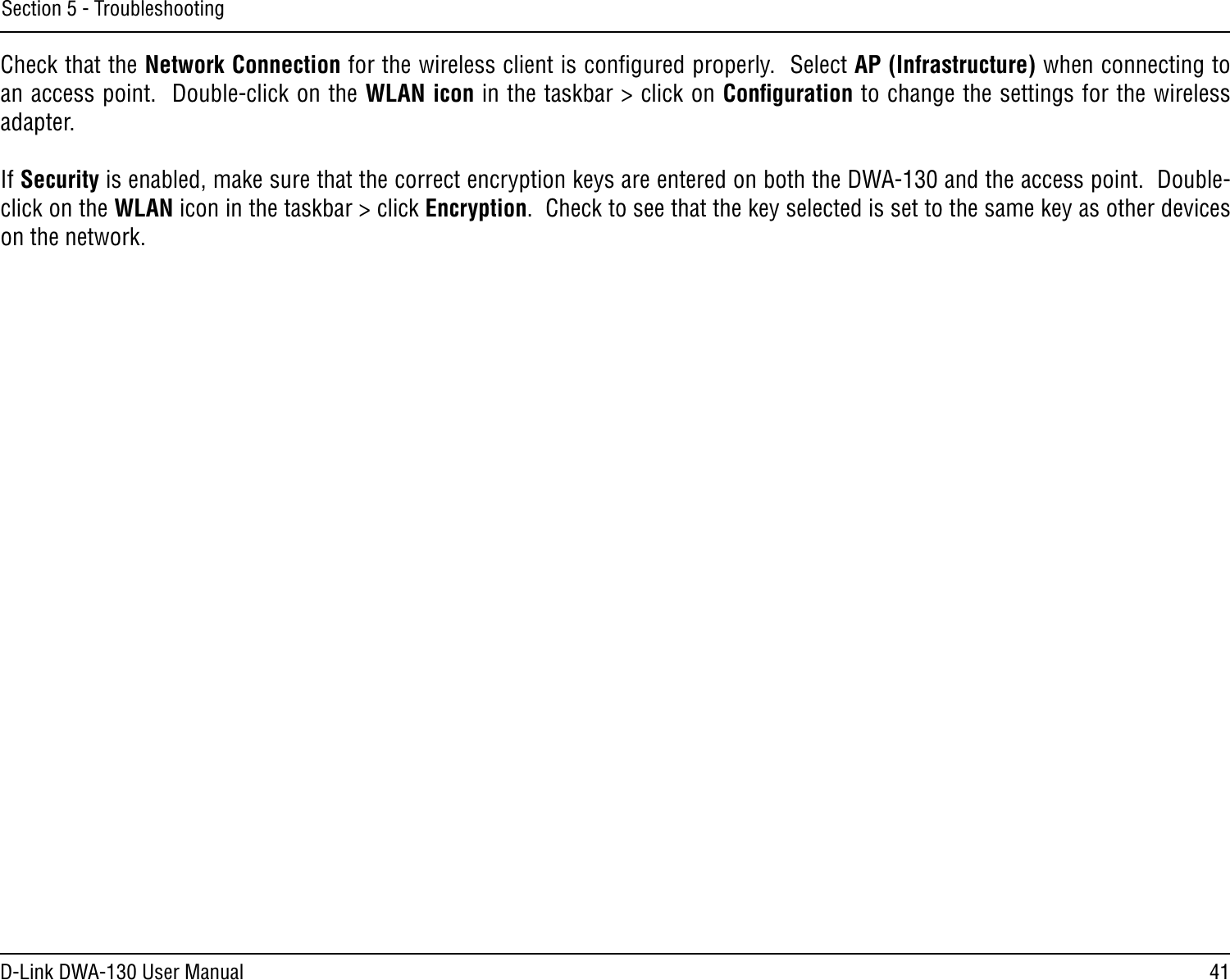 41D-Link DWA-130 User ManualSection 5 - TroubleshootingCheck that the Network Connection for the wireless client is conﬁgured properly.  Select AP (Infrastructure) when connecting to an access point.  Double-click on the WLAN icon in the taskbar &gt; click on Conﬁguration to change the settings for the wireless adapter.If Security is enabled, make sure that the correct encryption keys are entered on both the DWA-130 and the access point.  Double-click on the WLAN icon in the taskbar &gt; click Encryption.  Check to see that the key selected is set to the same key as other devices on the network.