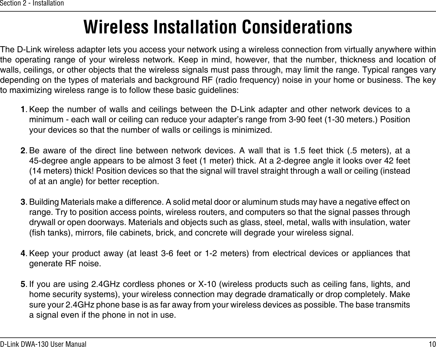 10D-Link DWA-130 User ManualSection 2 - InstallationWireless Installation ConsiderationsThe D-Link wireless adapter lets you access your network using a wireless connection from virtually anywhere within the operating  range  of your wireless  network.  Keep in mind,  however,  that the  number,  thickness  and location  of walls, ceilings, or other objects that the wireless signals must pass through, may limit the range. Typical ranges vary depending on the types of materials and background RF (radio frequency) noise in your home or business. The key to maximizing wireless range is to follow these basic guidelines:1. Keep the number of walls and  ceilings between the D-Link adapter and other network devices  to a minimum - each wall or ceiling can reduce your adapter’s range from 3-90 feet (1-30 meters.) Position your devices so that the number of walls or ceilings is minimized.2. Be aware  of  the  direct  line  between  network  devices.  A  wall  that  is  1.5  feet  thick  (.5  meters),  at  a   45-degree angle appears to be almost 3 feet (1 meter) thick. At a 2-degree angle it looks over 42 feet (14 meters) thick! Position devices so that the signal will travel straight through a wall or ceiling (instead of at an angle) for better reception.3. Building Materials make a difference. A solid metal door or aluminum studs may have a negative effect on range. Try to position access points, wireless routers, and computers so that the signal passes through drywall or open doorways. Materials and objects such as glass, steel, metal, walls with insulation, water (sh tanks), mirrors, le cabinets, brick, and concrete will degrade your wireless signal.4. Keep your  product away  (at least  3-6 feet  or 1-2  meters) from  electrical devices  or appliances  that generate RF noise.5. If you are using 2.4GHz cordless phones or X-10 (wireless products such as ceiling fans, lights, and home security systems), your wireless connection may degrade dramatically or drop completely. Make sure your 2.4GHz phone base is as far away from your wireless devices as possible. The base transmits a signal even if the phone in not in use.