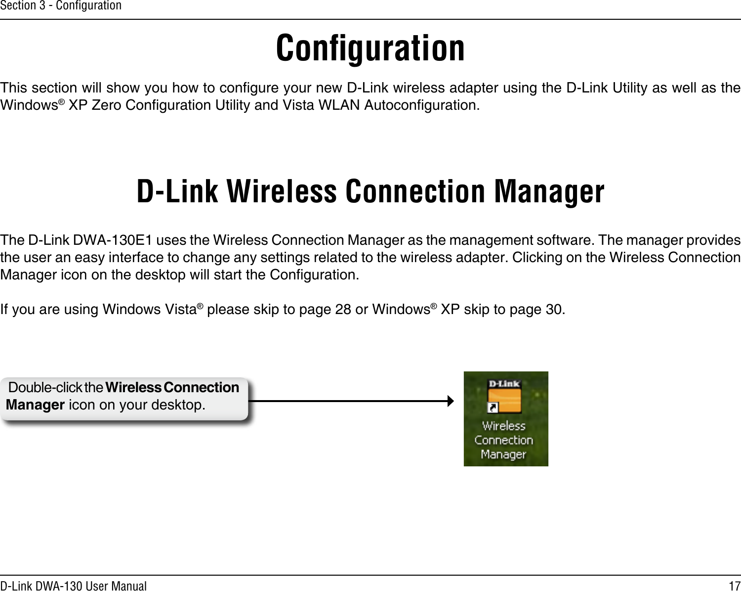17D-Link DWA-130 User ManualSection 3 - ConﬁgurationConﬁgurationThis section will show you how to congure your new D-Link wireless adapter using the D-Link Utility as well as the Windows® XP Zero Conguration Utility and Vista WLAN Autoconguration.D-Link Wireless Connection ManagerThe D-Link DWA-130E1 uses the Wireless Connection Manager as the management software. The manager provides the user an easy interface to change any settings related to the wireless adapter. Clicking on the Wireless Connection Manager icon on the desktop will start the Conguration.If you are using Windows Vista® please skip to page 28 or Windows® XP skip to page 30.Double-click the Wireless Connection Manager icon on your desktop.