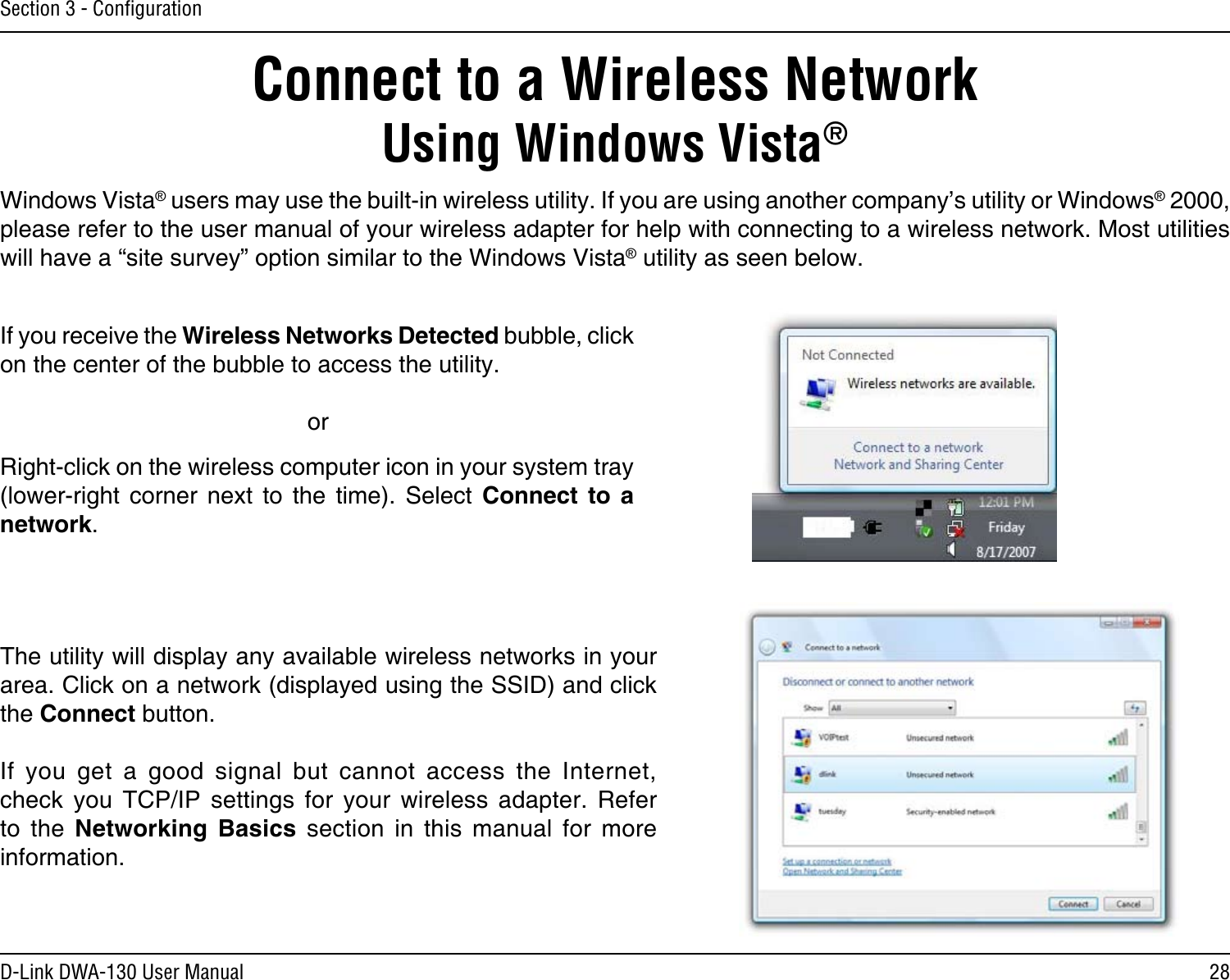 28D-Link DWA-130 User ManualSection 3 - ConﬁgurationConnect to a Wireless NetworkUsing Windows Vista®Windows Vista® users may use the built-in wireless utility. If you are using another company’s utility or Windows® 2000, please refer to the user manual of your wireless adapter for help with connecting to a wireless network. Most utilities will have a “site survey” option similar to the Windows Vista® utility as seen below.Right-click on the wireless computer icon in your system tray (lower-right  corner  next  to  the  time).  Select  Connect  to  a network.If you receive the Wireless Networks Detected bubble, click on the center of the bubble to access the utility.     orThe utility will display any available wireless networks in your area. Click on a network (displayed using the SSID) and click the Connect button.If  you  get  a  good  signal  but  cannot  access  the  Internet, check  you  TCP/IP  settings  for  your  wireless  adapter.  Refer to  the  Networking  Basics  section  in  this  manual  for  more information.
