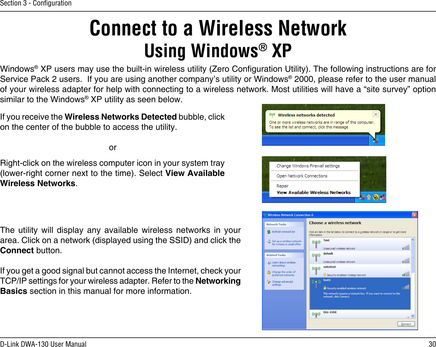30D-Link DWA-130 User ManualSection 3 - ConﬁgurationConnect to a Wireless NetworkUsing Windows® XPWindows® XP users may use the built-in wireless utility (Zero Conguration Utility). The following instructions are for Service Pack 2 users.  If you are using another company’s utility or Windows® 2000, please refer to the user manual of your wireless adapter for help with connecting to a wireless network. Most utilities will have a “site survey” option similar to the Windows® XP utility as seen below.Right-click on the wireless computer icon in your system tray (lower-right corner next to the time). Select View Available Wireless Networks.If you receive the Wireless Networks Detected bubble, click on the center of the bubble to access the utility.     orThe  utility  will  display  any  available  wireless  networks  in  your area. Click on a network (displayed using the SSID) and click the Connect button.If you get a good signal but cannot access the Internet, check your TCP/IP settings for your wireless adapter. Refer to the Networking Basics section in this manual for more information.
