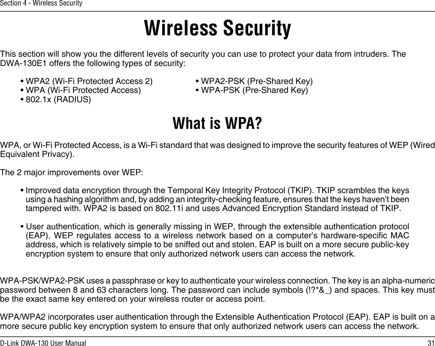 31D-Link DWA-130 User ManualSection 4 - Wireless SecurityWireless SecurityThis section will show you the different levels of security you can use to protect your data from intruders. The DWA-130E1 offers the following types of security:• WPA2 (Wi-Fi Protected Access 2)     • WPA2-PSK (Pre-Shared Key)• WPA (Wi-Fi Protected Access)      • WPA-PSK (Pre-Shared Key)• 802.1x (RADIUS)What is WPA?WPA, or Wi-Fi Protected Access, is a Wi-Fi standard that was designed to improve the security features of WEP (Wired Equivalent Privacy).  The 2 major improvements over WEP: • Improved data encryption through the Temporal Key Integrity Protocol (TKIP). TKIP scrambles the keys using a hashing algorithm and, by adding an integrity-checking feature, ensures that the keys haven’t been tampered with. WPA2 is based on 802.11i and uses Advanced Encryption Standard instead of TKIP.• User authentication, which is generally missing in WEP, through the extensible authentication protocol (EAP). WEP  regulates access  to a  wireless network  based on a  computer’s hardware-specic  MAC address, which is relatively simple to be sniffed out and stolen. EAP is built on a more secure public-key encryption system to ensure that only authorized network users can access the network.WPA-PSK/WPA2-PSK uses a passphrase or key to authenticate your wireless connection. The key is an alpha-numeric password between 8 and 63 characters long. The password can include symbols (!?*&amp;_) and spaces. This key must be the exact same key entered on your wireless router or access point.WPA/WPA2 incorporates user authentication through the Extensible Authentication Protocol (EAP). EAP is built on a more secure public key encryption system to ensure that only authorized network users can access the network.