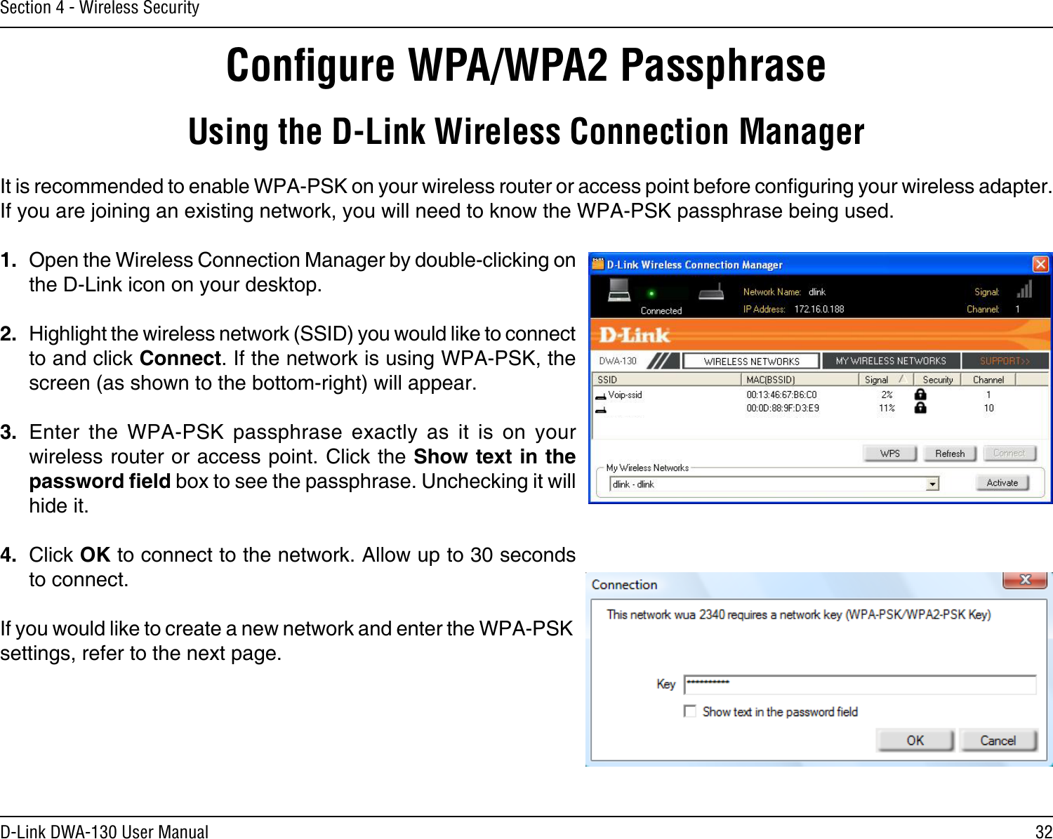 32D-Link DWA-130 User ManualSection 4 - Wireless SecurityConﬁgure WPA/WPA2 PassphraseUsing the D-Link Wireless Connection ManagerIt is recommended to enable WPA-PSK on your wireless router or access point before conguring your wireless adapter. If you are joining an existing network, you will need to know the WPA-PSK passphrase being used.1.  Open the Wireless Connection Manager by double-clicking on the D-Link icon on your desktop. 2.  Highlight the wireless network (SSID) you would like to connect to and click Connect. If the network is using WPA-PSK, the screen (as shown to the bottom-right) will appear. 3.  Enter  the  WPA-PSK  passphrase  exactly  as  it  is  on  your wireless router or access point. Click the Show text in the password eld box to see the passphrase. Unchecking it will hide it.4.  Click OK to connect to the network. Allow up to 30 seconds to connect.If you would like to create a new network and enter the WPA-PSK settings, refer to the next page.