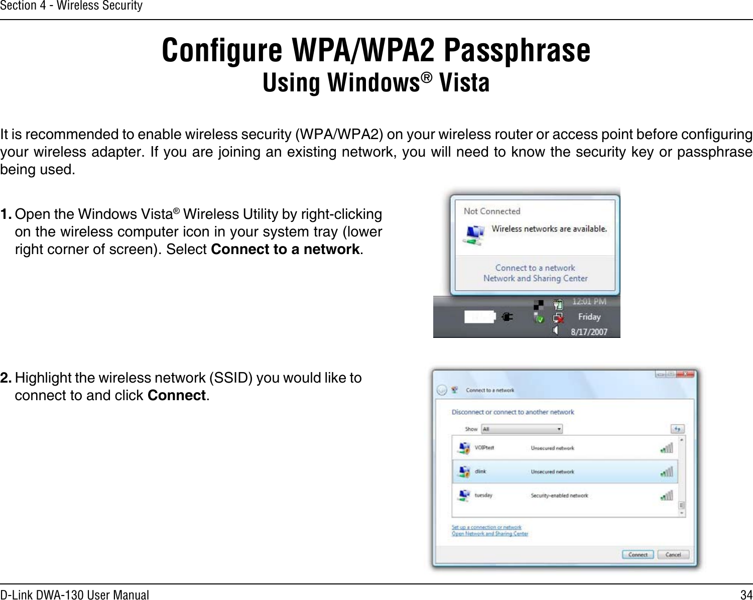 34D-Link DWA-130 User ManualSection 4 - Wireless SecurityConﬁgure WPA/WPA2 PassphraseUsing Windows® VistaIt is recommended to enable wireless security (WPA/WPA2) on your wireless router or access point before conguring your wireless adapter. If you are joining an existing network, you will need to know the security key or passphrase being used.2. Highlight the wireless network (SSID) you would like to connect to and click Connect.1. Open the Windows Vista® Wireless Utility by right-clicking on the wireless computer icon in your system tray (lower right corner of screen). Select Connect to a network. 