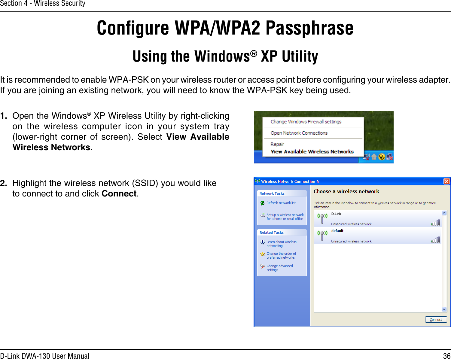 36D-Link DWA-130 User ManualSection 4 - Wireless SecurityConﬁgure WPA/WPA2 PassphraseUsing the Windows® XP UtilityIt is recommended to enable WPA-PSK on your wireless router or access point before conguring your wireless adapter. If you are joining an existing network, you will need to know the WPA-PSK key being used.2.  Highlight the wireless network (SSID) you would like to connect to and click Connect.1.  Open the Windows® XP Wireless Utility by right-clicking on  the  wireless  computer  icon  in  your  system  tray  (lower-right  corner  of  screen).  Select  View  Available Wireless Networks. 