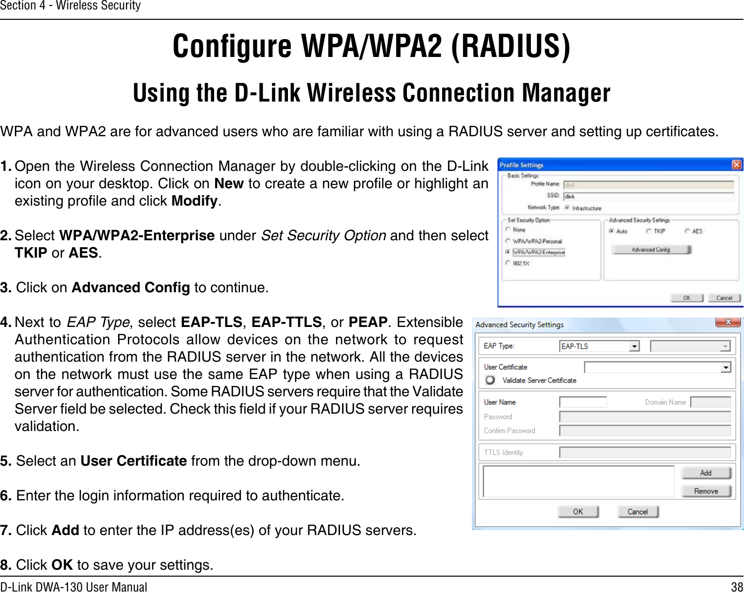 38D-Link DWA-130 User ManualSection 4 - Wireless SecurityConﬁgure WPA/WPA2 (RADIUS)Using the D-Link Wireless Connection ManagerWPA and WPA2 are for advanced users who are familiar with using a RADIUS server and setting up certicates.1. Open the Wireless Connection Manager by double-clicking on the D-Link icon on your desktop. Click on New to create a new prole or highlight an existing prole and click Modify. 2. Select WPA/WPA2-Enterprise under Set Security Option and then select TKIP or AES.3. Click on Advanced Cong to continue.4. Next to EAP Type, select EAP-TLS, EAP-TTLS, or PEAP. Extensible Authentication  Protocols  allow  devices  on  the  network  to  request authentication from the RADIUS server in the network. All the devices on the network must use the same EAP type when using a RADIUS server for authentication. Some RADIUS servers require that the Validate Server eld be selected. Check this eld if your RADIUS server requires validation.5. Select an User Certicate from the drop-down menu.6. Enter the login information required to authenticate.7. Click Add to enter the IP address(es) of your RADIUS servers.8. Click OK to save your settings.