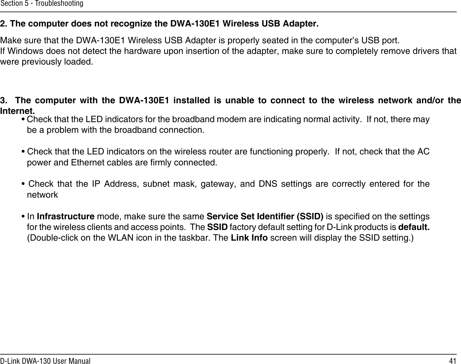 41D-Link DWA-130 User ManualSection 5 - TroubleshootingMake sure that the DWA-130E1 Wireless USB Adapter is properly seated in the computer’s USB port.If Windows does not detect the hardware upon insertion of the adapter, make sure to completely remove drivers that were previously loaded. 2. The computer does not recognize the DWA-130E1 Wireless USB Adapter.• Check that the LED indicators for the broadband modem are indicating normal activity.  If not, there may be a problem with the broadband connection.• Check that the LED indicators on the wireless router are functioning properly.  If not, check that the AC power and Ethernet cables are rmly connected.•  Check  that  the  IP  Address,  subnet  mask,  gateway,  and  DNS  settings  are  correctly  entered  for  the network• In Infrastructure mode, make sure the same Service Set Identier (SSID) is specied on the settings for the wireless clients and access points.  The SSID factory default setting for D-Link products is default.  (Double-click on the WLAN icon in the taskbar. The Link Info screen will display the SSID setting.)3.    The  computer  with  the  DWA-130E1  installed  is  unable  to  connect  to  the  wireless  network  and/or  the Internet.