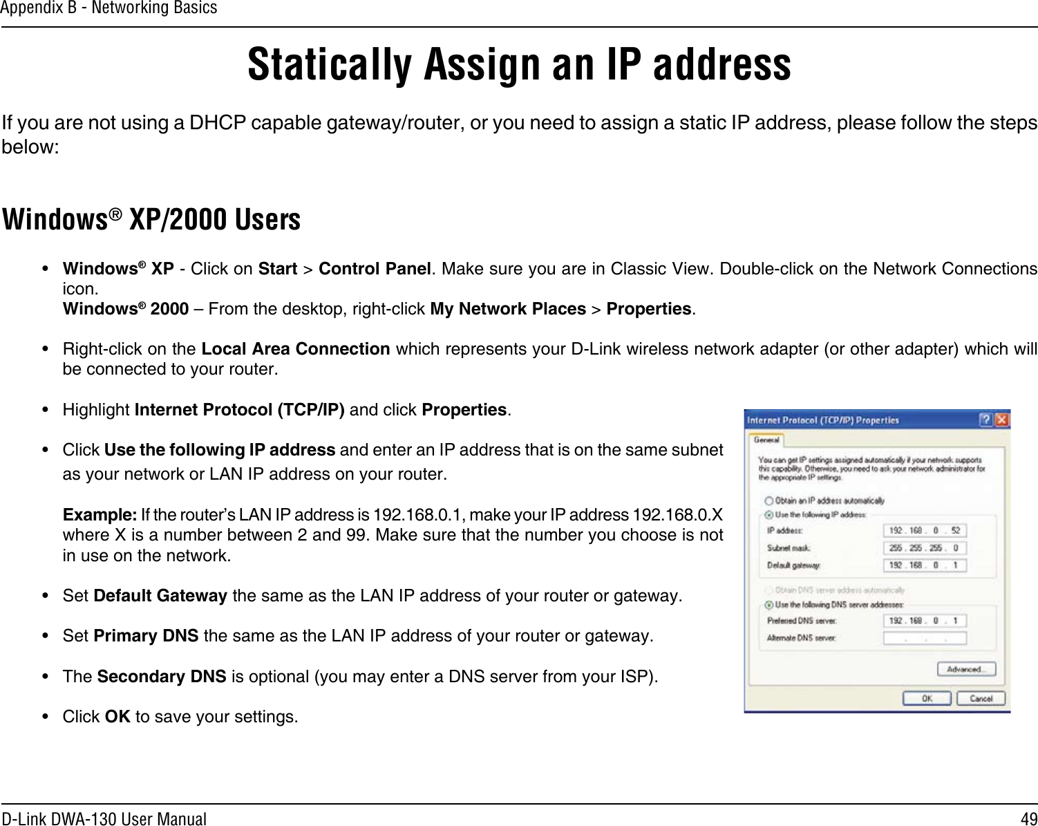 49D-Link DWA-130 User ManualAppendix B - Networking BasicsStatically Assign an IP addressIf you are not using a DHCP capable gateway/router, or you need to assign a static IP address, please follow the steps below:Windows® XP/2000 Users•  Windows® XP - Click on Start &gt; Control Panel. Make sure you are in Classic View. Double-click on the Network Connections icon. Windows® 2000 – From the desktop, right-click My Network Places &gt; Properties.•  Right-click on the Local Area Connection which represents your D-Link wireless network adapter (or other adapter) which will be connected to your router.•  Highlight Internet Protocol (TCP/IP) and click Properties.•  Click Use the following IP address and enter an IP address that is on the same subnet as your network or LAN IP address on your router. Example: If the router’s LAN IP address is 192.168.0.1, make your IP address 192.168.0.X where X is a number between 2 and 99. Make sure that the number you choose is not in use on the network. •  Set Default Gateway the same as the LAN IP address of your router or gateway.•  Set Primary DNS the same as the LAN IP address of your router or gateway. •  The Secondary DNS is optional (you may enter a DNS server from your ISP).•  Click OK to save your settings.