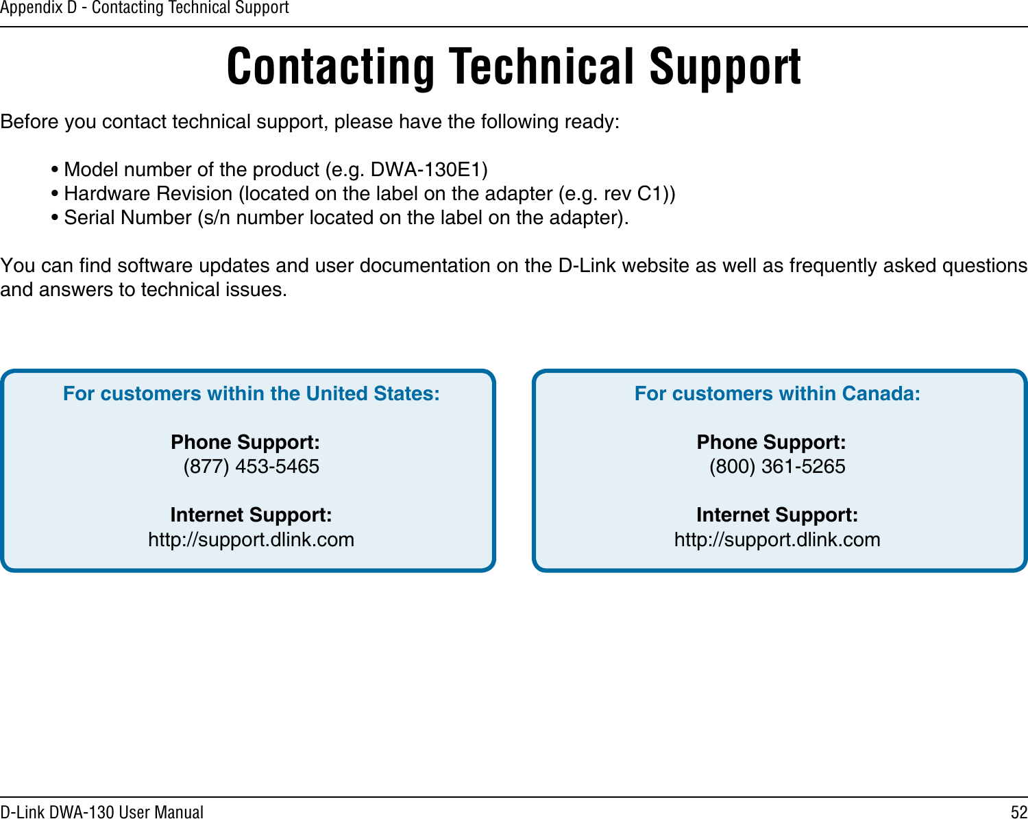 52D-Link DWA-130 User ManualAppendix D - Contacting Technical SupportContacting Technical SupportBefore you contact technical support, please have the following ready:  • Model number of the product (e.g. DWA-130E1)  • Hardware Revision (located on the label on the adapter (e.g. rev C1))  • Serial Number (s/n number located on the label on the adapter). You can nd software updates and user documentation on the D-Link website as well as frequently asked questions and answers to technical issues.For customers within the United States: Phone Support:  (877) 453-5465 Internet Support:  http://support.dlink.com For customers within Canada: Phone Support:  (800) 361-5265   Internet Support:  http://support.dlink.com 