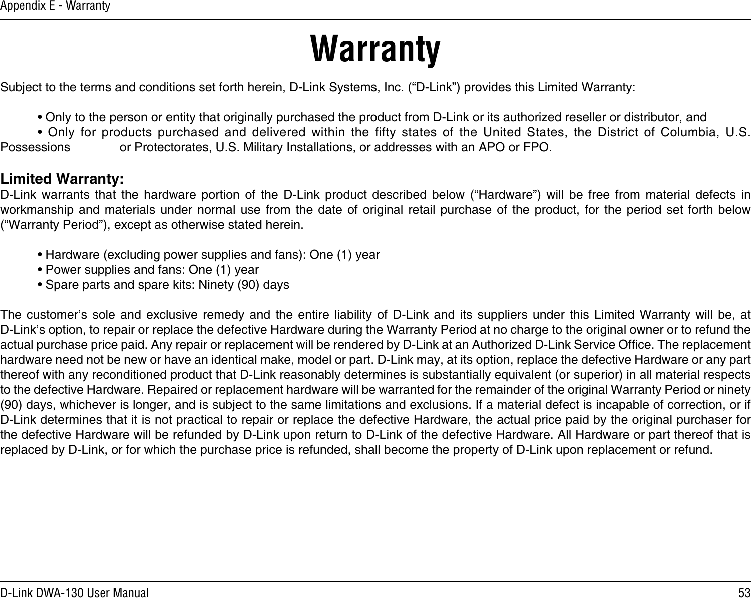 53D-Link DWA-130 User ManualAppendix E - WarrantyWarrantySubject to the terms and conditions set forth herein, D-Link Systems, Inc. (“D-Link”) provides this Limited Warranty:  • Only to the person or entity that originally purchased the product from D-Link or its authorized reseller or distributor, and  •  Only  for  products  purchased  and  delivered  within  the  fifty  states  of  the  United  States,  the  District  of  Columbia,  U.S. Possessions      or Protectorates, U.S. Military Installations, or addresses with an APO or FPO.Limited Warranty:D-Link  warrants  that  the  hardware  portion  of  the  D-Link  product  described  below  (“Hardware”)  will  be  free  from  material  defects  in workmanship  and  materials  under  normal  use  from  the  date of  original  retail  purchase  of  the  product,  for  the period  set  forth  below (“Warranty Period”), except as otherwise stated herein.  • Hardware (excluding power supplies and fans): One (1) year  • Power supplies and fans: One (1) year  • Spare parts and spare kits: Ninety (90) daysThe  customer’s  sole  and  exclusive  remedy  and  the  entire  liability  of  D-Link  and  its  suppliers  under  this  Limited  Warranty  will  be,  at  D-Link’s option, to repair or replace the defective Hardware during the Warranty Period at no charge to the original owner or to refund the actual purchase price paid. Any repair or replacement will be rendered by D-Link at an Authorized D-Link Service Ofce. The replacement hardware need not be new or have an identical make, model or part. D-Link may, at its option, replace the defective Hardware or any part thereof with any reconditioned product that D-Link reasonably determines is substantially equivalent (or superior) in all material respects to the defective Hardware. Repaired or replacement hardware will be warranted for the remainder of the original Warranty Period or ninety (90) days, whichever is longer, and is subject to the same limitations and exclusions. If a material defect is incapable of correction, or if D-Link determines that it is not practical to repair or replace the defective Hardware, the actual price paid by the original purchaser for the defective Hardware will be refunded by D-Link upon return to D-Link of the defective Hardware. All Hardware or part thereof that is replaced by D-Link, or for which the purchase price is refunded, shall become the property of D-Link upon replacement or refund.
